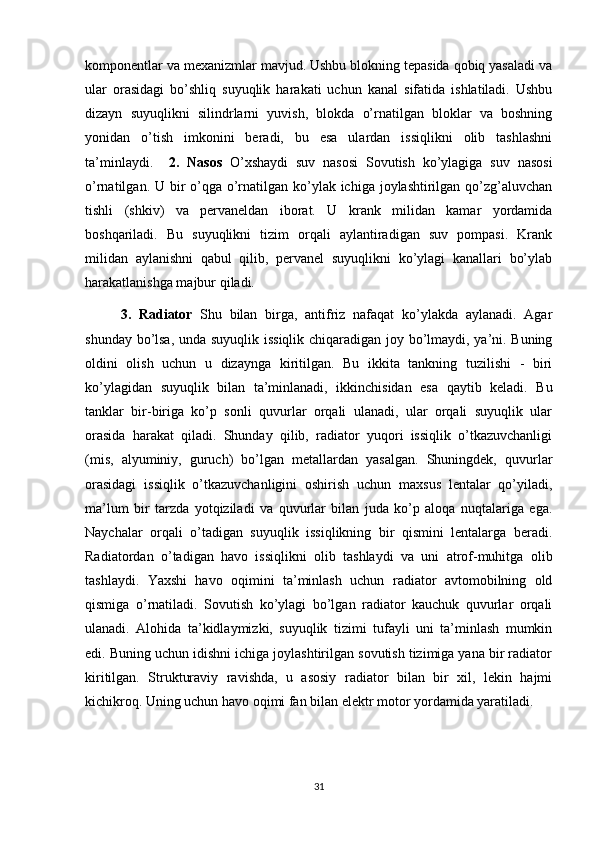 komponentlar va mexanizmlar mavjud. Ushbu blokning tepasida qobiq yasaladi va
ular   orasidagi   bo’shliq   suyuqlik   harakati   uchun   kanal   sifatida   ishlatiladi.   Ushbu
dizayn   suyuqlikni   silindrlarni   yuvish,   blokda   o’rnatilgan   bloklar   va   boshning
yonidan   o’tish   imkonini   beradi,   bu   esa   ulardan   issiqlikni   olib   tashlashni
ta’minlaydi.     2.   Nasos   O’xshaydi   suv   nasosi   Sovutish   ko’ylagiga   suv   nasosi
o’rnatilgan. U bir o’qga o’rnatilgan ko’ylak ichiga joylashtirilgan qo’zg’aluvchan
tishli   (shkiv)   va   pervaneldan   iborat.   U   krank   milidan   kamar   yordamida
boshqariladi.   Bu   suyuqlikni   tizim   orqali   aylantiradigan   suv   pompasi.   Krank
milidan   aylanishni   qabul   qilib,   pervanel   suyuqlikni   ko’ylagi   kanallari   bo’ylab
harakatlanishga majbur qiladi.
3.   Radiator   Shu   bilan   birga,   antifriz   nafaqat   ko’ylakda   aylanadi.   Agar
shunday bo’lsa, unda suyuqlik issiqlik chiqaradigan joy bo’lmaydi, ya’ni. Buning
oldini   olish   uchun   u   dizaynga   kiritilgan.   Bu   ikkita   tankning   tuzilishi   -   biri
ko’ylagidan   suyuqlik   bilan   ta’minlanadi,   ikkinchisidan   esa   qaytib   keladi.   Bu
tanklar   bir-biriga   ko’p   sonli   quvurlar   orqali   ulanadi,   ular   orqali   suyuqlik   ular
orasida   harakat   qiladi.   Shunday   qilib,   radiator   yuqori   issiqlik   o’tkazuvchanligi
(mis,   alyuminiy,   guruch)   bo’lgan   metallardan   yasalgan.   Shuningdek,   quvurlar
orasidagi   issiqlik   o’tkazuvchanligini   oshirish   uchun   maxsus   lentalar   qo’yiladi,
ma’lum   bir   tarzda   yotqiziladi   va   quvurlar   bilan   juda   ko’p   aloqa   nuqtalariga   ega.
Naychalar   orqali   o’tadigan   suyuqlik   issiqlikning   bir   qismini   lentalarga   beradi.
Radiatordan   o’tadigan   havo   issiqlikni   olib   tashlaydi   va   uni   atrof-muhitga   olib
tashlaydi.   Yaxshi   havo   oqimini   ta’minlash   uchun   radiator   avtomobilning   old
qismiga   o’rnatiladi.   Sovutish   ko’ylagi   bo’lgan   radiator   kauchuk   quvurlar   orqali
ulanadi.   Alohida   ta’kidlaymizki,   suyuqlik   tizimi   tufayli   uni   ta’minlash   mumkin
edi. Buning uchun idishni ichiga joylashtirilgan sovutish tizimiga yana bir radiator
kiritilgan.   Strukturaviy   ravishda,   u   asosiy   radiator   bilan   bir   xil,   lekin   hajmi
kichikroq. Uning uchun havo oqimi fan bilan elektr motor yordamida yaratiladi.
31