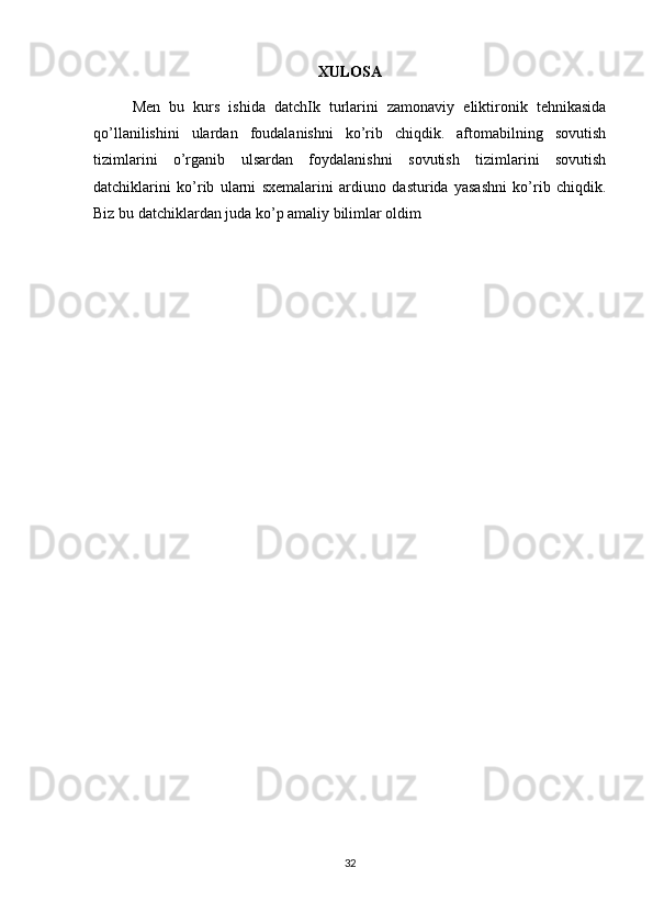 XULOSA
Men   bu   kurs   ishida   datchIk   turlarini   zamonaviy   eliktironik   tehnikasida
qo’llanilishini   ulardan   foudalanishni   ko’rib   chiqdik.   aftomabilning   sovutish
tizimlarini   o’rganib   ulsardan   foydalanishni   sovutish   tizimlarini   sovutish
datchiklarini   ko’rib   ularni   sxemalarini   ardiuno   dasturida   yasashni   ko’rib   chiqdik.
Biz bu datchiklardan juda ko’p amaliy bilimlar oldim
32 