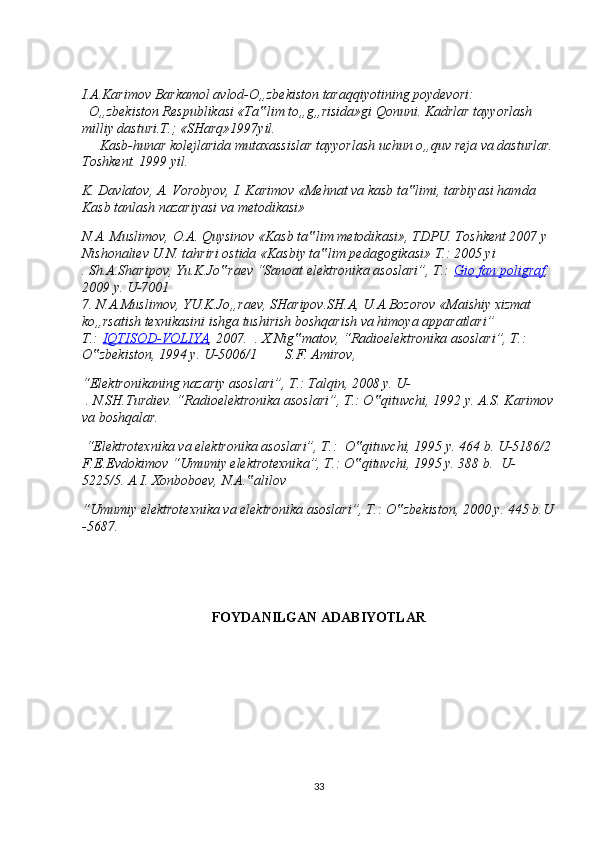 I.A.Karimov Barkamol avlod-O„zbekiston taraqqiyotining poydevori:
  O„zbekiston Respublikasi «Ta lim to„g„risida»gi Qonuni. Kadrlar tayyorlash ‟
milliy dasturi.T.; «SHarq»1997yil. 
     Kasb-hunar kolejlarida mutaxassislar tayyorlash uchun o„quv reja va dasturlar.
Toshkent. 1999 yil.
K. Davlatov, A. Vorobyov, I. Karimov «Mehnat va kasb ta limi, tarbiyasi hamda 	
‟
Kasb tanlash nazariyasi va metodikasi»
N.A. Muslimov, O.A. Quysinov «Kasb ta lim metodikasi», TDPU. Toshkent 2007 y	
‟
Nishonaliev U.N. tahriri ostida «Kasbiy ta lim pedagogikasi» T.: 2005 yi	
‟
. Sh.A.Sharipov, Yu.K.Jo raev “Sanoat elektronika asoslari”, T.:	
‟   Gio fan poligraf , 
2009 y. U-7001
7. N.A.Muslimov, YU.K.Jo„raev, SHaripov.SH.A, U.A.Bozorov «Maishiy xizmat 
ko„rsatish texnikasini ishga tushirish boshqarish va himoya apparatlari” 
T.:   IQTISOD-VOLIYA , 2007.    . X.Nig matov, “Radioelektronika asoslari”, T.: 	
‟
O zbekiston, 1994 y. U-5006/1	
‟          S.F. Amirov,  
“Elektronikaning nazariy asoslari”, T.: Talqin, 2008 y. U-
 . N.SH.Turdiev. “Radioelektronika asoslari”, T.: O qituvchi, 1992 	
‟ y. A.S. Karimov
va boshqalar.
 “Elektrotexnika va elektronika asoslari”, T.:   O qituvchi, 1995 y. 464 b. U-5186/2	
‟
F.E.Evdokimov “Umumiy elektrotexnika”, T.: O qituvchi, 1995 y. 388 b.
‟   U-
5225/5 . A.I. Xonboboev, N.A. alilov 	
‟
“Umumiy elektrotexnika va elektronika asoslari”, T.: O zbekiston, 2000 y. 445 b.U	
‟
-5687.
 
FOYDANILGAN ADABIYOTLAR
33 