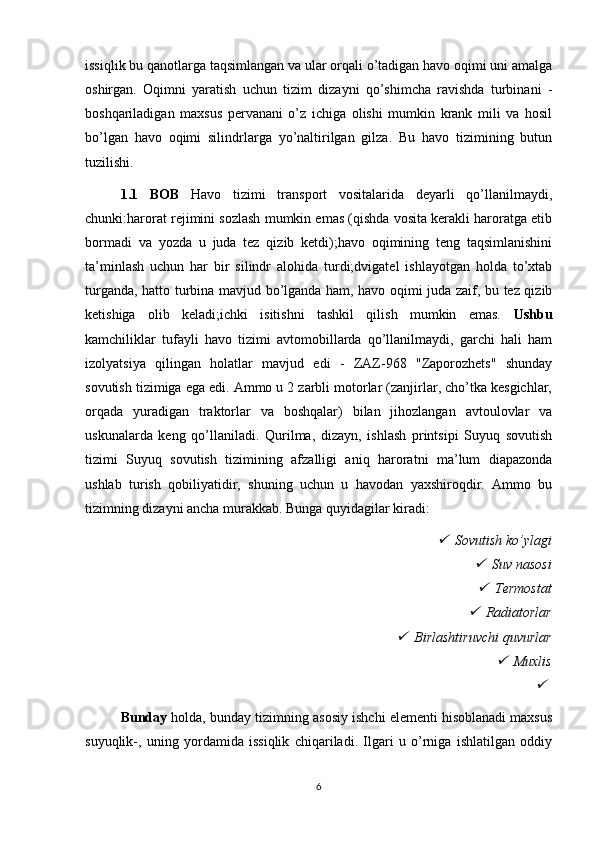 issiqlik bu qanotlarga taqsimlangan va ular orqali o’tadigan havo oqimi uni amalga
oshirgan.   Oqimni   yaratish   uchun   tizim   dizayni   qo’shimcha   ravishda   turbinani   -
boshqariladigan   maxsus   pervanani   o’z   ichiga   olishi   mumkin   krank   mili   va   hosil
bo’lgan   havo   oqimi   silindrlarga   yo’naltirilgan   gilza.   Bu   havo   tizimining   butun
tuzilishi.
1.1   BOB   Havo   tizimi   transport   vositalarida   deyarli   qo’llanilmaydi,
chunki:harorat rejimini sozlash mumkin emas (qishda vosita kerakli haroratga etib
bormadi   va   yozda   u   juda   tez   qizib   ketdi);havo   oqimining   teng   taqsimlanishini
ta’minlash   uchun   har   bir   silindr   alohida   turdi;dvigatel   ishlayotgan   holda   to’xtab
turganda, hatto turbina mavjud bo’lganda ham, havo oqimi juda zaif, bu tez qizib
ketishiga   olib   keladi;ichki   isitishni   tashkil   qilish   mumkin   emas.   Ushbu
kamchiliklar   tufayli   havo   tizimi   avtomobillarda   qo’llanilmaydi,   garchi   hali   ham
izolyatsiya   qilingan   holatlar   mavjud   edi   -   ZAZ-968   "Zaporozhets"   shunday
sovutish tizimiga ega edi. Ammo u 2 zarbli motorlar (zanjirlar, cho’tka kesgichlar,
orqada   yuradigan   traktorlar   va   boshqalar)   bilan   jihozlangan   avtoulovlar   va
uskunalarda   keng   qo’llaniladi.   Qurilma,   dizayn,   ishlash   printsipi   Suyuq   sovutish
tizimi   Suyuq   sovutish   tizimining   afzalligi   aniq   haroratni   ma’lum   diapazonda
ushlab   turish   qobiliyatidir,   shuning   uchun   u   havodan   yaxshiroqdir.   Ammo   bu
tizimning dizayni ancha murakkab. Bunga quyidagilar kiradi:
Sovutish ko’ylagi	

Suv nasosi

Termostat

Radiatorlar	

Birlashtiruvchi quvurlar	

Muxlis	

Bunday  holda, bunday tizimning asosiy ishchi elementi hisoblanadi maxsus
suyuqlik-,   uning   yordamida   issiqlik   chiqariladi.   Ilgari   u   o’rniga   ishlatilgan   oddiy
6 