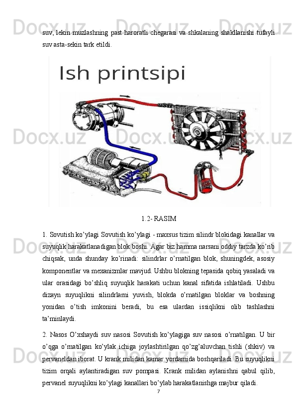 suv,  lekin  muzlashning   past  haroratli   chegarasi  va   shkalaning  shakllanishi  tufayli
suv asta-sekin tark etildi.
1.2- RASIM
1. Sovutish ko’ylagi Sovutish ko’ylagi - maxsus tizim silindr blokidagi kanallar va
suyuqlik harakatlanadigan blok boshi. Agar biz hamma narsani oddiy tarzda ko’rib
chiqsak,   unda   shunday   ko’rinadi:   silindrlar   o’rnatilgan   blok,   shuningdek,   asosiy
komponentlar va mexanizmlar mavjud. Ushbu blokning tepasida qobiq yasaladi va
ular   orasidagi   bo’shliq   suyuqlik   harakati   uchun   kanal   sifatida   ishlatiladi.   Ushbu
dizayn   suyuqlikni   silindrlarni   yuvish,   blokda   o’rnatilgan   bloklar   va   boshning
yonidan   o’tish   imkonini   beradi,   bu   esa   ulardan   issiqlikni   olib   tashlashni
ta’minlaydi.
2.   Nasos   O’xshaydi   suv   nasosi   Sovutish   ko’ylagiga   suv   nasosi   o’rnatilgan.   U   bir
o’qga   o’rnatilgan   ko’ylak   ichiga   joylashtirilgan   qo’zg’aluvchan   tishli   (shkiv)   va
pervaneldan iborat. U krank milidan kamar yordamida boshqariladi. Bu suyuqlikni
tizim   orqali   aylantiradigan   suv   pompasi.   Krank   milidan   aylanishni   qabul   qilib,
pervanel suyuqlikni ko’ylagi kanallari bo’ylab harakatlanishga majbur qiladi.
7