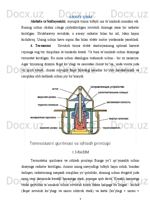 ASOSIY QISM
Alohida ta’kidlaymizki , suyuqlik tizimi tufayli uni ta’minlash mumkin edi.
Buning   uchun   idishni   ichiga   joylashtirilgan   sovutish   tizimiga   yana   bir   radiator
kiritilgan.   Strukturaviy   ravishda,   u   asosiy   radiator   bilan   bir   xil,   lekin   hajmi
kichikroq.   Uning   uchun   havo   oqimi   fan   bilan   elektr   motor   yordamida   yaratiladi.
4.   Termostat       Sovutish   tizimi   elektr   stantsiyasining   optimal   harorat
rejimiga eng tez chiqishini ta’minlashi kerak. Va buni ta’minlash uchun dizaynga
termostat  kiritilgan. Bu  nima  uchun ekanligini  tushunish  uchun - bir  oz nazariya.
Agar tizimning dizayni faqat ko’ylagi va nasosdan iborat bo’lsa, unda vosita juda
tez qizib ketadi, chunki suyuqlik faqat blokdagi kanallar bo’ylab harakatlanadi va
issiqlikni olib tashlash uchun joy bo’lmaydi.
1.3-RASIM
   Termostatni   qurilmasi   va   ishlash   printsipi   Bunga   yo’l   qo’ymaslik   uchun
dizaynga   radiator   kiritilgan .   Ammo   uning   mavjudligi   tufayli   hajm   oshdi,   bundan
tashqari, radiatorning maqsadi issiqlikni yo’qotishdir, shuning uchun dvigatel juda
uzoq vaqt davomida kerakli haroratga etadi, ayniqsa qish davri. Kerakli haroratga
tezda qaytishni ta’minlash uchun sovutish tizimi ikkita halqaga bo’lingan - kichik
(faqat   sovutish   ko’ylagi   va   nasos   ishtirok   etadi)   va   katta   (ko’ylagi   +   nasos   +
9 