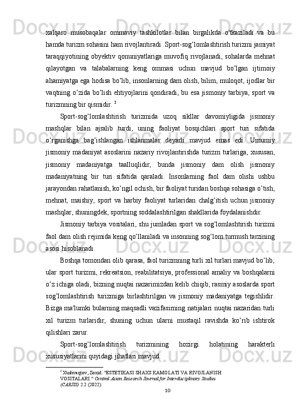 xalqaro   musobaqalar   ommaviy   tashkilotlar   bilan   birgalikda   o'tkaziladi   va   bu
hamda turizm sohasini ham rivojlantiradi .Sport-sog’lomlashtirish turizmi jamiyat
taraqqiyotining   obyektiv   qonuniyatlariga   muvofiq   rivojlanadi,   sohalarda   mehnat
qilayotgan   va   talabalarning   keng   ommasi   uchun   mavjud   bo’lgan   ijtimoiy
ahamiyatga ega hodisa bo’lib, insonlarning dam olish, bilim, muloqot, ijodlar bir
vaqtning o’zida bo’lish ehtiyojlarini qondiradi, bu esa jismoniy tarbiya, sport va
turizmning bir qismidir.  2
Sport-sog’lomlashtirish   turizmida   uzoq   sikllar   davomiyligida   jismoniy
mashqlar   bilan   ajralib   turdi,   uning   faoliyat   bosqichlari   sport   turi   sifatida
o’rganishga   bag’ishlangan   ishlanmalar   deyarli   mavjud   emas   edi.   Umumiy
jismoniy   madaniyat   asoslarini   nazariy   rivojlantirishda   turizm   turlariga,   xususan,
jismoniy   madaniyatga   taalluqlidir,   bunda   jismoniy   dam   olish   jismoniy
madaniyatning   bir   turi   sifatida   qaraladi.   Insonlarning   faol   dam   olishi   ushbu
jarayondan rahatlanish, ko’ngil ochish, bir faoliyat turidan boshqa sohasiga o’tish,
mehnat,   maishiy,   sport   va   harbiy   faoliyat   turlaridan   chalg’itish   uchun   jismoniy
mashqlar, shuningdek, sportning soddalashtirilgan shakllarida foydalanishdir. 
Jismoniy tarbiya vositalari, shu jumladan sport va sog’lomlashtirish turizmi
faol dam olish rejimida keng qo’llaniladi va insonning sog’lom turmush tarzining
asosi hisoblanadi. 
Boshqa tomondan olib qarasa, faol turizmning turli xil turlari mavjud bo’lib,
ular   sport   turizmi,  rekreatsion,   reabilitatsiya,   professional   amaliy   va   boshqalarni
o’z ichiga oladi, bizning nuqtai nazarimizdan kelib chiqib, rasmiy asoslarda sport
sog’lomlashtirish   turizmiga   birlashtirilgan   va   jismoniy   madaniyatga   tegishlidir.
Bizga ma'lumki bularning maqsadli vazifasirning natijalari nuqtai nazaridan turli
xil   turizm   turlaridir,   shuning   uchun   ularni   mustaqil   ravishda   ko’rib   ishtirok
qilishlari zarur. 
Sport-sog’lomlashtirish   turizmining   hozirgi   holatining   harakterli
xususiyatlarini quyidagi jihatlari mavjud: 
2
  Xushvaqtov ,  Zoxid . " ESTETIKASI   SHAXS   KAMOLATI   VA   RIVOJLANISH  
VOSITALARI."  Central Asian Research Journal for Interdisciplinary Studies 
(CARJIS)  2.2 (2022):
10 