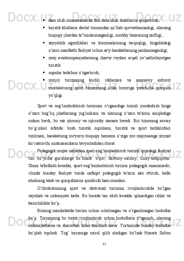  dam olish muassasalarida faol dam olish shakllarini qisqartirish;
 turistik klublarni davlat tomonidan qo’llab-quvvatlanmasligi, ularning
huquqiy jihatdan ta minlanmaganligi, moddiy bazasining zaifligi; ‟
 sayyohlik   agentliklari   va   korxonalarining   tarqoqligi,   birgalikdagi
o’zaro manfaatli faoliyat uchun sa'y-harakatlarning jamlanmaganligi; 
 xorij   aviakompaniyalarining   charter   reyslari   orqali   yo’naltirilayotgan
turistik 
 oqimlar tarkibini o’zgartirish; 
 xorijiy   turizmning   kuchli   reklamasi   va   ommaviy   axborot
vositalarining   sport   turizmining   ichki   bozoriga   yetarlicha   qiziqishi
yo’qligi. 
Sport   va   sog’lomlashtirish   turizmini   o’rganishga   tizimli   yondashish   bizga
o’zaro   bog’liq   jihatlarning   yig’indisini   va   ularning   o’zaro   ta'sirini   aniqlashga
imkon   berdi,   bu   esa   ijtimoiy   va   iqtisodiy   samara   beradi.   Biz   tizimning   asosiy
bo’g`inlari   sifatida:   bosh   turistik   oqimlarni,   turistik   va   sport   tashkilotlari
tuzilmasi, harakatning me'yoriy-huquqiy bazasini  o’ziga xos majmuasiga xizmat
ko’rsatuvchi mutaxassislarni tavyorlashdan iborat. 
Pedagogik nuqtai nazardan sport-sog’lomlashtirish turizmi quyidagi faoliyat
turi   bo’yicha   guruhlarga   bo’linadi:   o'quv,   dasturiy-uslubiy,   ilmiy-tadqiqotlar.
Shuni ta'kidlash kerakki, sport-sog’lomlashtirish turizmi pedagogik muammodir,
chunki   bunday   faoliyat   turida   nafaqat   pedagogik   ta'sirni   aks   ettirish,   balki
aholining talab va qiziqishlarini qondirish ham mumkin.
O’zbekistonning   sport   va   ekstremal   turizmni   rivojlantirishda   bo’lgan
sayohati   va   imkoniyati   katta.   Bu   borada   tan   olish   kerakki   qilinadigan   ishlar   va
kamchiliklar ko’p. 
Bizning   mamlakatda   turizm   uchun   ochilmagan   va   o’rganilmagan   hududlar
ko’p.   Turizmning   bu   turini   rivojlantirish   uchun   hududlarni   o’rganish,   ularning
imkoniyatlarini   va sharoitlari  bilan  tanishish  zarur. Yurtimizda  bunday hududlar
ko’plab   topiladi.   Tog’   turizmiga   misol   qilib   oladigan   bo’lsak   Hzarati   Sulton
11 