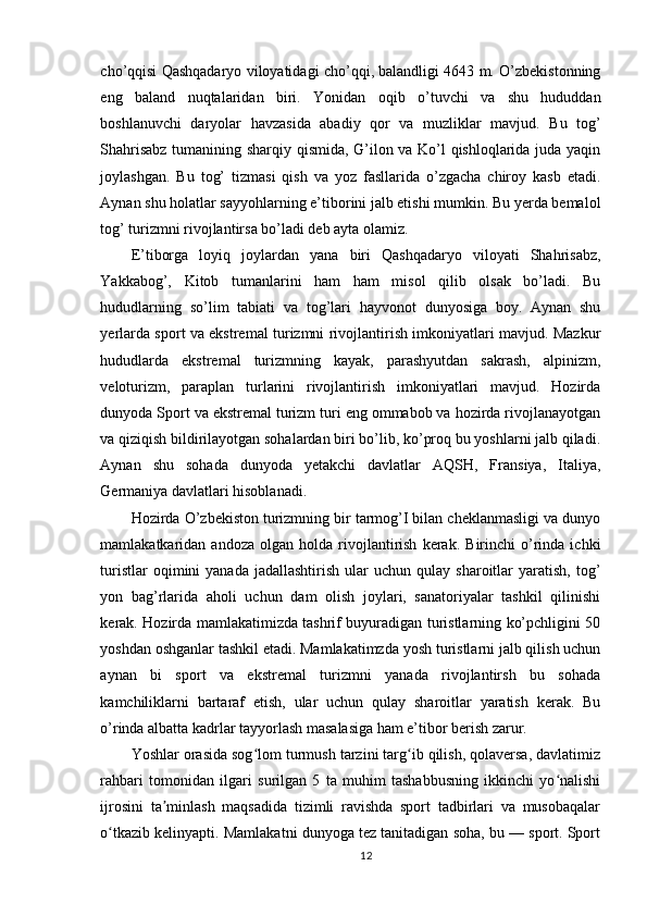 cho’qqisi Qashqadaryo viloyatidagi cho’qqi, balandligi 4643 m. O’zbekistonning
eng   baland   nuqtalaridan   biri.   Yonidan   oqib   o’tuvchi   va   shu   hududdan
boshlanuvchi   daryolar   havzasida   abadiy   qor   va   muzliklar   mavjud.   Bu   tog’
Shahrisabz tumanining sharqiy qismida, G’ilon va Ko’l qishloqlarida juda yaqin
joylashgan.   Bu   tog’   tizmasi   qish   va   yoz   fasllarida   o’zgacha   chiroy   kasb   etadi.
Aynan shu holatlar sayyohlarning e’tiborini jalb etishi mumkin. Bu yerda bemalol
tog’ turizmni rivojlantirsa bo’ladi deb ayta olamiz. 
E’tiborga   loyiq   joylardan   yana   biri   Qashqadaryo   viloyati   Shahrisabz,
Yakkabog’,   Kitob   tumanlarini   ham   ham   misol   qilib   olsak   bo’ladi.   Bu
hududlarning   so’lim   tabiati   va   tog’lari   hayvonot   dunyosiga   boy.   Aynan   shu
yerlarda sport va ekstremal turizmni rivojlantirish imkoniyatlari mavjud. Mazkur
hududlarda   ekstremal   turizmning   kayak,   parashyutdan   sakrash,   alpinizm,
veloturizm,   paraplan   turlarini   rivojlantirish   imkoniyatlari   mavjud.   Hozirda
dunyoda Sport va ekstremal turizm turi eng ommabob va hozirda rivojlanayotgan
va qiziqish bildirilayotgan sohalardan biri bo’lib, ko’proq bu yoshlarni jalb qiladi.
Aynan   shu   sohada   dunyoda   yetakchi   davlatlar   AQSH,   Fransiya,   Italiya,
Germaniya davlatlari hisoblanadi. 
Hozirda O’zbekiston turizmning bir tarmog’I bilan cheklanmasligi va dunyo
mamlakatkaridan  andoza   olgan   holda  rivojlantirish   kerak.   Birinchi   o’rinda   ichki
turistlar  oqimini   yanada  jadallashtirish  ular   uchun  qulay  sharoitlar   yaratish,   tog’
yon   bag’rlarida   aholi   uchun   dam   olish   joylari,   sanatoriyalar   tashkil   qilinishi
kerak. Hozirda mamlakatimizda tashrif buyuradigan turistlarning ko’pchligini 50
yoshdan oshganlar tashkil etadi. Mamlakatimzda yosh turistlarni jalb qilish uchun
aynan   bi   sport   va   ekstremal   turizmni   yanada   rivojlantirsh   bu   sohada
kamchiliklarni   bartaraf   etish,   ular   uchun   qulay   sharoitlar   yaratish   kerak.   Bu
o’rinda albatta kadrlar tayyorlash masalasiga ham e’tibor berish zarur.
Yoshlar orasida sog lom turmush tarzini targ ib qilish, qolaversa, davlatimizʻ ʻ
rahbari   tomonidan   ilgari   surilgan   5   ta   muhim   tashabbusning   ikkinchi   yo nalishi	
ʻ
ijrosini   ta minlash   maqsadida   tizimli   ravishda   sport   tadbirlari   va   musobaqalar	
ʼ
o tkazib kelinyapti. Mamlakatni dunyoga tez tanitadigan soha, bu — sport. Sport	
ʻ
12 