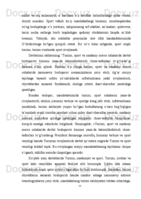 millat   va   irq   tanlamaydi,   u   barchani   o z   atrofida   birlashtirishga   qodir   vosita,ʻ
deyish   mumkin.   Sport   tufayli   ko p   mamlakatlarga   boramiz,   musobaqalardan	
ʻ
so ng  boshqalarga   o z   yurtimiz,   xalqimizning   urf-odatlari,   an analari,  qolaversa,	
ʻ ʻ ʼ
tarixi   necha   asrlarga   borib   taqaladigan   qadimiy   obidalarimiz   haqida   so zlab	
ʻ
beramiz.   Tabiiyki,   shu   suhbatlar   jarayonida   chet   ellik   hamkasblarimizda
O zbekistonga   bo lgan   qiziqish   ortadi.   Bir   so z   bilan   aytganda,   sport   orqali	
ʻ ʻ ʻ
turizm, turizm vositasida sport rivojlanadi.
Davlatimiz rahbarining “Turizm,  sport  va madaniy meros sohalarida davlat
boshqaruvi   tizimini   yana-da   takomillashtirish   chora-tadbirlari   to g risida”gi	
ʻ ʻ
farmoni   e lon   qilindi.   Farmon   o z   ichiga   turizm,   sport   va   madaniy   meros	
ʼ ʻ
sohalarida   zamonaviy   boshqaruv   mexanizmlarini   joriy   etish,   ilg or   xorijiy	
ʻ
tajribaga   tayanib   ushbu   yo nalishlarda   infratuzilmani   jadal   rivojlantirish,	
ʻ
obyektlardan   samarali   foydalanish,   aholiga   yetarli   shart-sharoitlar   yaratishga
qaratilgan.
Bundan   tashqari,   mamlakatimizda   turizm,   sport   sohalarini   yana-da
rivojlantirish,   aholini   jismoniy   tarbiya   va   sportga   keng   jalb   etish,   infratuzilmani
yaxshilash,   turizm   salohiyati   yuqori   bo lgan   hududlarning   o zaro   bog liqligini	
ʻ ʻ ʻ
ta minlash orqali turistlar sayohati uchun qulay shart-sharoitlar yaratish, madaniy	
ʼ
merosni   muhofaza   qilishga   qaratilgan   kompleks   chora-tadbirlar   bosqichma-
bosqich   amalga   oshirilishi   belgilandi.   Shuningdek,   «Turizm,   sport   va   madaniy
meros   sohalarida   davlat   boshqaruvi   tizimini   yana-da   takomillashtirish   chora-
tadbirlari   to g risida»gi   Prezident   farmoniga   muvofiq   Jismoniy   tarbiya   va   sport	
ʻ ʻ
vazirligi hamda Turizmni rivojlantirish davlat qo mitasi negizida Turizm va sport	
ʻ
vazirligi tashkil topdi. Bu rivojlangan xorijiy mamlakatlarning tajribasini chuqur
o rganib, tahlillar asosida chiqarilgan qarordir.	
ʻ
Ko plab   xorij   davlatlarida   Turizm,   madaniyat   va   sport,   Turizm,   yoshlar   va	
ʻ
sport   kabi   vazirliklar   samarali   faoliyat   olib   bormoqda.   Ushbu   ikki   sohani
birlashtirish orqali qator ijobiy o zgarishlar bo lishi kutilmoqda. Jumladan, turizm	
ʻ ʻ
obyektlarini   samarali   boshqarish   hamda   mazkur   sohaga   zamonaviy   axborot
texnologiyalarini joriy etish, mamlakatning turizm salohiyatini tubdan oshirishga,
13 