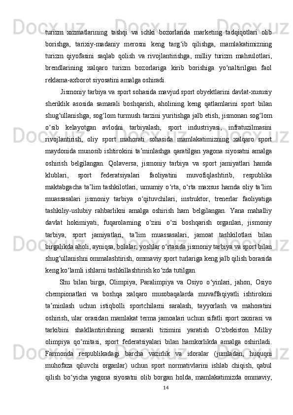turizm   xizmatlarining   tashqi   va   ichki   bozorlarida   marketing   tadqiqotlari   olib
borishga,   tarixiy-madaniy   merosni   keng   targ ib   qilishga,   mamlakatimizningʻ
turizm   qiyofasini   saqlab   qolish   va   rivojlantirishga,   milliy   turizm   mahsulotlari,
brendlarining   xalqaro   turizm   bozorlariga   kirib   borishiga   yo naltirilgan   faol	
ʻ
reklama-axborot siyosatini amalga oshiradi.
        Jismoniy tarbiya va sport sohasida mavjud sport obyektlarini davlat-xususiy
sheriklik   asosida   samarali   boshqarish,   aholining   keng   qatlamlarini   sport   bilan
shug ullanishga, sog lom turmush tarzini yuritishga jalb etish, jismonan sog lom	
ʻ ʻ ʻ
o sib   kelayotgan   avlodni   tarbiyalash,   sport   industriyasi,   infratuzilmasini	
ʻ
rivojlantirish,   oliy   sport   mahorati   sohasida   mamlakatimizning   xalqaro   sport
maydonida munosib ishtirokini ta minlashga  qaratilgan yagona siyosatni  amalga	
ʼ
oshirish   belgilangan.   Qolaversa,   jismoniy   tarbiya   va   sport   jamiyatlari   hamda
klublari,   sport   federatsiyalari   faoliyatini   muvofiqlashtirib,   respublika
maktabgacha  ta lim   tashkilotlari,  umumiy  o rta,  o rta  maxsus  hamda  oliy  ta lim	
ʼ ʻ ʻ ʼ
muassasalari   jismoniy   tarbiya   o qituvchilari,   instruktor,   trenerlar   faoliyatiga	
ʻ
tashkiliy-uslubiy   rahbarlikni   amalga   oshirish   ham   belgilangan.   Yana   mahalliy
davlat   hokimiyati,   fuqarolarning   o zini   o zi   boshqarish   organlari,   jismoniy	
ʻ ʻ
tarbiya,   sport   jamiyatlari,   ta lim   muassasalari,   jamoat   tashkilotlari   bilan	
ʼ
birgalikda aholi, ayniqsa, bolalar, yoshlar o rtasida jismoniy tarbiya va sport bilan	
ʻ
shug ullanishni ommalashtirish, ommaviy sport turlariga keng jalb qilish borasida	
ʻ
keng ko lamli ishlarni tashkillashtirish ko zda tutilgan.	
ʻ ʻ
Shu   bilan   birga,   Olimpiya,   Paralimpiya   va   Osiyo   o yinlari,   jahon,   Osiyo	
ʻ
chempionatlari   va   boshqa   xalqaro   musobaqalarda   muvaffaqiyatli   ishtirokini
ta minlash   uchun   istiqbolli   sportchilarni   saralash,   tayyorlash   va   mahoratini	
ʼ
oshirish,   ular   orasidan   mamlakat   terma   jamoalari   uchun   sifatli   sport   zaxirasi   va
tarkibini   shakllantirishning   samarali   tizimini   yaratish   O zbekiston   Milliy	
ʻ
olimpiya   qo mitasi,   sport   federatsiyalari   bilan   hamkorlikda   amalga   oshiriladi.	
ʻ
Farmonda   respublikadagi   barcha   vazirlik   va   idoralar   (jumladan,   huquqni
muhofaza   qiluvchi   organlar)   uchun   sport   normativlarini   ishlab   chiqish,   qabul
qilish   bo yicha   yagona   siyosatni   olib   borgan   holda,   mamlakatimizda   ommaviy,	
ʻ
14 