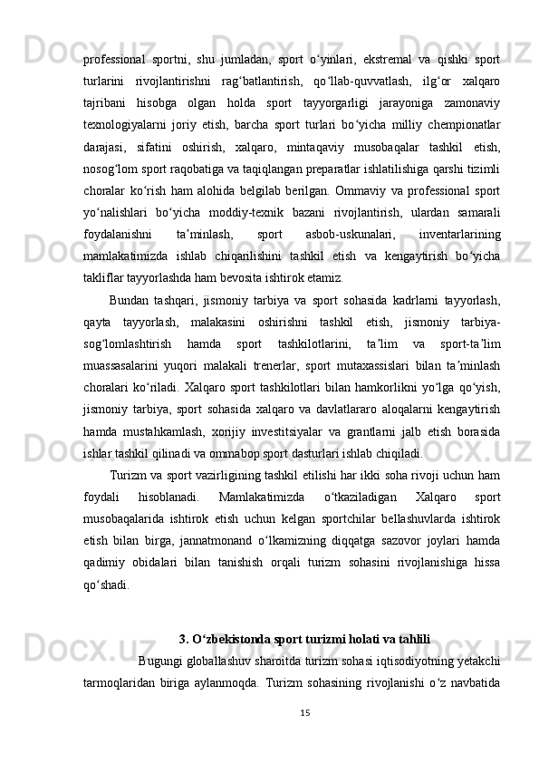 professional   sportni,   shu   jumladan,   sport   o yinlari,   ekstremal   va   qishki   sportʻ
turlarini   rivojlantirishni   rag batlantirish,   qo llab-quvvatlash,   ilg or   xalqaro	
ʻ ʻ ʻ
tajribani   hisobga   olgan   holda   sport   tayyorgarligi   jarayoniga   zamonaviy
texnologiyalarni   joriy   etish,   barcha   sport   turlari   bo yicha   milliy   chempionatlar	
ʻ
darajasi,   sifatini   oshirish,   xalqaro,   mintaqaviy   musobaqalar   tashkil   etish,
nosog lom sport raqobatiga va taqiqlangan preparatlar ishlatilishiga qarshi tizimli	
ʻ
choralar   ko rish   ham   alohida   belgilab   berilgan.   Ommaviy   va   professional   sport	
ʻ
yo nalishlari   bo yicha   moddiy-texnik   bazani   rivojlantirish,   ulardan   samarali	
ʻ ʻ
foydalanishni   ta minlash,   sport   asbob-uskunalari,   inventarlarining	
ʼ
mamlakatimizda   ishlab   chiqarilishini   tashkil   etish   va   kengaytirish   bo yicha	
ʻ
takliflar tayyorlashda ham bevosita ishtirok etamiz.
Bundan   tashqari,   jismoniy   tarbiya   va   sport   sohasida   kadrlarni   tayyorlash,
qayta   tayyorlash,   malakasini   oshirishni   tashkil   etish,   jismoniy   tarbiya-
sog lomlashtirish   hamda   sport   tashkilotlarini,   ta lim   va   sport-ta lim	
ʻ ʼ ʼ
muassasalarini   yuqori   malakali   trenerlar,   sport   mutaxassislari   bilan   ta minlash	
ʼ
choralari   ko riladi.   Xalqaro   sport   tashkilotlari   bilan   hamkorlikni   yo lga   qo yish,	
ʻ ʻ ʻ
jismoniy   tarbiya,   sport   sohasida   xalqaro   va   davlatlararo   aloqalarni   kengaytirish
hamda   mustahkamlash,   xorijiy   investitsiyalar   va   grantlarni   jalb   etish   borasida
ishlar tashkil qilinadi va ommabop sport dasturlari ishlab chiqiladi.
Turizm va sport vazirligining tashkil etilishi har ikki soha rivoji uchun ham
foydali   hisoblanadi.   Mamlakatimizda   o tkaziladigan   Xalqaro   sport	
ʻ
musobaqalarida   ishtirok   etish   uchun   kelgan   sportchilar   bellashuvlarda   ishtirok
etish   bilan   birga,   jannatmonand   o lkamizning   diqqatga   sazovor   joylari   hamda	
ʻ
qadimiy   obidalari   bilan   tanishish   orqali   turizm   sohasini   rivojlanishiga   hissa
qo shadi.	
ʻ
3. O zbekistonda sport turizmi holati va tahlili	
ʻ
         Bugungi globallashuv sharoitda turizm sohasi iqtisodiyotning yetakchi
tarmoqlaridan   biriga   aylanmoqda.   Turizm   sohasining   rivojlanishi   o z   navbatida	
ʻ
15 