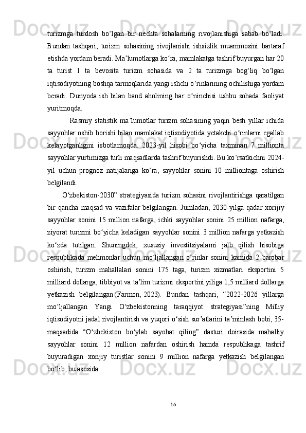 turizmga   turdosh   bo lgan   bir   nechta   sohalarning   rivojlanishiga   sabab   bo ladi.ʻ ʻ
Bundan   tashqari,   turizm   sohasining   rivojlanishi   ishsizlik   muammosini   bartaraf
etishda yordam beradi. Ma lumotlarga ko ra, mamlakatga tashrif buyurgan har 20	
ʼ ʻ
ta   turist   1   ta   bevosita   turizm   sohasida   va   2   ta   turizmga   bog liq   bo lgan	
ʻ ʻ
iqtisodiyotning boshqa tarmoqlarida yangi ishchi o rinlarining ochilishiga yordam	
ʻ
beradi.   Dunyoda   ish   bilan   band   aholining   har   o ninchisi   ushbu   sohada   faoliyat
ʻ
yuritmoqda.
                Rasmiy   statistik   ma lumotlar   turizm   sohasining   yaqin   besh   yillar   ichida	
ʼ
sayyohlar oshib borishi bilan mamlakat iqtisodiyotida yetakchi o rinlarni egallab	
ʻ
kelayotganligini   isbotlamoqda.   2023-yil   hisobi   bo yicha   taxminan   7   millionta	
ʻ
sayyohlar yurtimizga turli maqsadlarda tashrif buyurishdi. Bu ko rsatkichni 2024-	
ʻ
yil   uchun   prognoz   natijalariga   ko ra,   sayyohlar   sonini   10   milliontaga   oshirish	
ʻ
belgilandi.  
O zbekiston-2030” strategiyasida turizm  sohasini  rivojlantirishga qaratilgan	
ʻ
bir   qancha   maqsad   va   vazifalar   belgilangan.   Jumladan,   2030-yilga   qadar   xorijiy
sayyohlar   sonini   15   million   nafarga,   ichki   sayyohlar   sonini   25   million   nafarga,
ziyorat   turizmi   bo yicha   keladigan   sayyohlar   sonini   3   million   nafarga   yetkazish	
ʻ
ko zda   tutilgan.   Shuningdek,   xususiy   investitsiyalarni   jalb   qilish   hisobiga	
ʻ
respublikada   mehmonlar   uchun   mo ljallangan   o rinlar   sonini   kamida   2   barobar	
ʻ ʻ
oshirish,   turizm   mahallalari   sonini   175   taga,   turizm   xizmatlari   eksportini   5
milliard dollarga, tibbiyot va ta lim turizmi eksportini yiliga 1,5 milliard dollarga	
ʼ
yetkazish   belgilangan   (Farmon,   2023).   Bundan   tashqari,   “2022-2026   yillarga
mo ljallangan   Yangi   O zbekistonning   taraqqiyot   strategiyasi”ning   Milliy	
ʻ ʻ
iqtisodiyotni jadal rivojlantirish va yuqori o sish sur atlarini ta minlash bobi, 35-	
ʻ ʼ ʼ
maqsadida   “O zbekiston   bo ylab   sayohat   qiling”   dasturi   doirasida   mahalliy	
ʻ ʻ
sayyohlar   sonini   12   million   nafardan   oshirish   hamda   respublikaga   tashrif
buyuradigan   xorijiy   turistlar   sonini   9   million   nafarga   yetkazish   belgilangan
bo lib, bu asosida:	
ʻ
16 