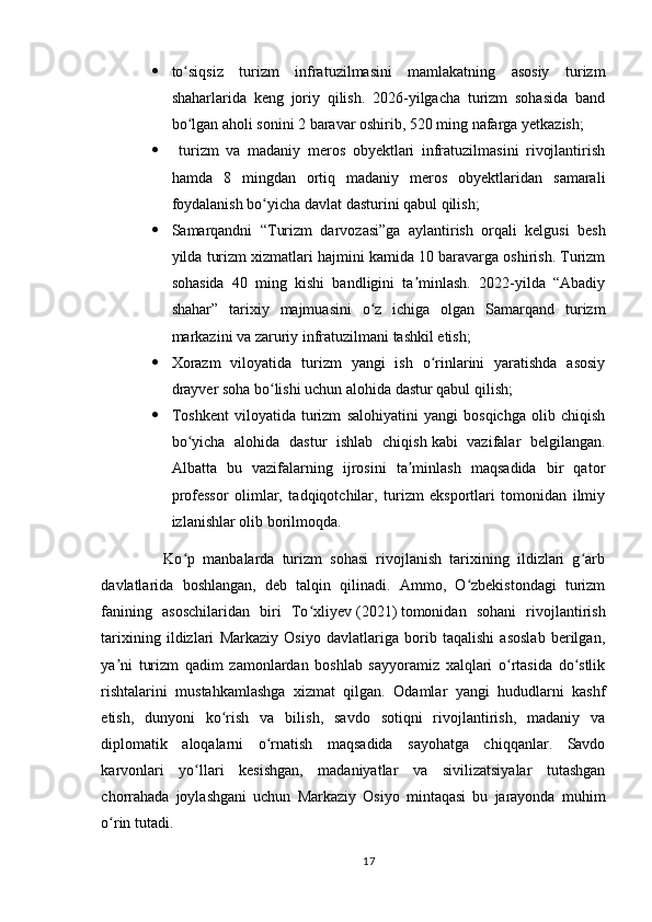  to siqsiz   turizm   infratuzilmasini   mamlakatning   asosiy   turizmʻ
shaharlarida   keng   joriy   qilish.   2026-yilgacha   turizm   sohasida   band
bo lgan aholi sonini 2 baravar oshirib, 520 ming nafarga yetkazish;
ʻ
   turizm   va   madaniy   meros   obyektlari   infratuzilmasini   rivojlantirish
hamda   8   mingdan   ortiq   madaniy   meros   obyektlaridan   samarali
foydalanish bo yicha davlat dasturini qabul qilish;	
ʻ
 Samarqandni   “Turizm   darvozasi”ga   aylantirish   orqali   kelgusi   besh
yilda turizm xizmatlari hajmini kamida 10 baravarga oshirish. Turizm
sohasida   40   ming   kishi   bandligini   ta minlash.   2022-yilda   “Abadiy	
ʼ
shahar”   tarixiy   majmuasini   o z   ichiga   olgan   Samarqand   turizm	
ʻ
markazini va zaruriy infratuzilmani tashkil etish;
 Xorazm   viloyatida   turizm   yangi   ish   o rinlarini   yaratishda   asosiy	
ʻ
drayver soha bo lishi uchun alohida dastur qabul qilish;	
ʻ
 Toshkent   viloyatida   turizm   salohiyatini   yangi   bosqichga   olib   chiqish
bo yicha   alohida   dastur   ishlab   chiqish	
ʻ   kabi   vazifalar   belgilangan.
Albatta   bu   vazifalarning   ijrosini   ta minlash   maqsadida   bir   qator	
ʼ
professor   olimlar,   tadqiqotchilar,   turizm   eksportlari   tomonidan   ilmiy
izlanishlar olib borilmoqda.
                Ko p   manbalarda   turizm   sohasi   rivojlanish   tarixining   ildizlari   g arb	
ʻ ʻ
davlatlarida   boshlangan,   deb   talqin   qilinadi.   Ammo,   O zbekistondagi   turizm	
ʻ
fanining   asoschilaridan   biri   To xliyev	
ʻ   (2021)   tomonidan   sohani   rivojlantirish
tarixining   ildizlari   Markaziy   Osiyo   davlatlariga   borib   taqalishi   asoslab   berilgan,
ya ni   turizm   qadim   zamonlardan   boshlab   sayyoramiz   xalqlari   o rtasida   do stlik	
ʼ ʻ ʻ
rishtalarini   mustahkamlashga   xizmat   qilgan.   Odamlar   yangi   hududlarni   kashf
etish,   dunyoni   ko rish   va   bilish,   savdo   sotiqni   rivojlantirish,   madaniy   va	
ʻ
diplomatik   aloqalarni   o rnatish   maqsadida   sayohatga   chiqqanlar.   Savdo	
ʻ
karvonlari   yo llari   kesishgan,   madaniyatlar   va   sivilizatsiyalar   tutashgan	
ʻ
chorrahada   joylashgani   uchun   Markaziy   Osiyo   mintaqasi   bu   jarayonda   muhim
o rin tutadi.	
ʻ  
17 