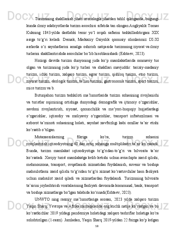         Turizmning shakllanish jihati xronologik jihatdan tahlil qilinganda, bugungi
kunda ilmiy adabiyotlarda turizm asoschisi sifatida tan olingan Angliyalik Tomas
Kukning   1843-yilda   dastlabki   temir   yo l   orqali   safarini   tashkillashtirgani   XIXʻ
asrga   to g ri   keladi.   Demak,   Markaziy   Osiyolik   qomusiy   olimlarimiz   IX-XI	
ʻ ʻ
asrlarda   o z   sayohatlarini   amalga   oshirish   natijasida   turizmning
ʻ   ziyorat   va   ilmiy
turlarini shakllantirishda asoschilar bo lib hisoblanishadi	
ʻ   (Eshtaev,   2023).
Hozirgi   davrda   turizm   dunyoning   juda   ko p   mamlakatlarida   ommaviy   tus	
ʻ
olgan   va   turizmning   juda   ko p   turlari   va   shakllari   mavjuddir:   tarixiy-madaniy	
ʻ
turizm,   ichki   turizm,   xalqaro   turizm,   agrar   turizm,   qishloq   turizm,   etno   turizm,
ziyorat turizm, ekologik turizm, ta lim turizmi, gastronomik turizm, sport turizm,	
ʼ
mice turizm va b.  
Butunjahon   turizm   tashkiloti   ma lumotlarida   turizm   sohasining   rivojlanishi	
ʼ
va   turistlar   oqimining   ortishiga   dunyodagi   demografik   va   ijtimoiy   o zgarishlar,	
ʻ
savdoni   rivojlantirish,   siyosat,   qonunchilik   va   me yori-huquqiy   hujjatlardagi	
ʼ
o zgarishlar,   iqtisodiy   va   moliyaviy   o zgarishlar,   transport   infratuzilmasi   va	
ʻ ʻ
axborot   ta minoti   sohasining   holati,   sayohat   xavfsizligi   kabi   omillar   ta sir   etishi	
ʼ ʼ
ko rsatib o tilgan.	
ʻ ʻ
Mutaxassislarning   fikriga   ko ra,   turizm   sohasini	
ʻ
rivojlantirish   iqtisodiyotning 40 dan ortiq sohasiga multiplikativ ta sir ko rsatadi.	
ʼ ʻ
Bunda,   turizm   mamlakat   iqtisodiyotiga   to g ridan-to g ri   va   bilvosita   ta sir	
ʻ ʻ ʻ ʻ ʼ
ko rsatadi. Xorijiy turist mamlakatga kelib-ketishi uchun aviachipta xarid qilishi,	
ʻ
mehmonxona,   transport,   ovqatlanish   xizmatidan   foydalanish,   suvenir   va   boshqa
mahsulotlarni xarid qilishi to g ridan to g ri xizmat ko rsatuvchilar ham faoliyati	
ʻ ʻ ʻ ʻ ʻ
uchun   mahsulot   xarid   qiladi   va   xizmatlardan   foydalandi.   Turizmning   bilvosita
ta sirini joylashtirish vositalarining faoliyati davomida kommunal, bank, transport	
ʼ
va boshqa xizmatlarga bo lgan talabida ko rinadi(Eshtaev,	
ʻ ʻ   2023).
UNWTO   ning   rasmiy   ma lumotlariga   asosan,   2023   yilda   xalqaro   turizm	
ʼ
Yaqin Sharq, Yevropa va Afrika mintaqalarida eng kuchli natija ko rsatgan va bu	
ʻ
ko rsatkichlar 2019 yildagi pandemiya holatidagi xalqaro tashriflar holatiga ko ra	
ʻ ʻ
solishtirilgan (1-rasm). Jumladan, Yaqin Sharq 2019-yildan 22 foizga ko p kelgan	
ʻ
18 