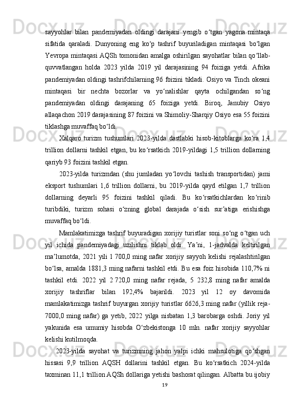 sayyohlar   bilan   pandemiyadan   oldingi   darajani   yengib   o tgan   yagona   mintaqaʻ
sifatida   qaraladi.   Dunyoning   eng   ko p   tashrif   buyuriladigan   mintaqasi   bo lgan	
ʻ ʻ
Yevropa mintaqasi AQSh tomonidan amalga oshirilgan sayohatlar bilan qo llab-	
ʻ
quvvatlangan   holda   2023   yilda   2019   yil   darajasining   94   foiziga   yetdi.   Afrika
pandemiyadan oldingi tashrifchilarning 96 foizini tikladi. Osiyo va Tinch okeani
mintaqasi   bir   nechta   bozorlar   va   yo nalishlar   qayta   ochilgandan   so ng	
ʻ ʻ
pandemiyadan   oldingi   darajaning   65   foiziga   yetdi.   Biroq,   Janubiy   Osiyo
allaqachon 2019 darajasining 87 foizini va Shimoliy-Sharqiy Osiyo esa 55 foizini
tiklashga muvaffaq bo ldi.	
ʻ  
Xalqaro   turizm   tushumlari   2023-yilda   dastlabki   hisob-kitoblarga   ko ra   1,4	
ʻ
trillion   dollarni   tashkil   etgan,   bu   ko rsatkich   2019-yildagi   1,5   trillion   dollarning	
ʻ
qariyb 93 foizini tashkil etgan.  
2023-yilda   turizmdan   (shu   jumladan   yo lovchi   tashish   transportidan)   jami	
ʻ
eksport   tushumlari   1,6   trillion   dollarni,   bu   2019-yilda   qayd   etilgan   1,7   trillion
dollarning   deyarli   95   foizini   tashkil   qiladi.   Bu   ko rsatkichlardan   ko rinib	
ʻ ʻ
turibdiki,   turizm   sohasi   o zning   global   darajada   o sish   sur atiga   erishishga	
ʻ ʻ ʼ
muvaffaq bo ldi.	
ʻ
Mamlakatimizga   tashrif   buyuradigan   xorijiy  turistlar   soni   so ng   o tgan   uch	
ʻ ʻ
yil   ichida   pandemiyadagi   uzilishni   tiklab   oldi.   Ya ni,   1-jadvalda   keltirilgan	
ʼ
ma lumotda,   2021   yili	
ʼ   1   700,0   ming   nafar   xorijiy   sayyoh   kelishi   rejalashtirilgan
bo lsa, amalda 1881,3 ming nafarni tashkil etdi. Bu esa foiz hisobida 110,7% ni
ʻ
tashkil   etdi.   2022   yil   2   720,0   ming   nafar   rejada,   5   232,8   ming   nafar   amalda
xorijiy   tashriflar   bilan   192,4%   bajarildi.   2023   yil   12   oy   davomida
mamlakatimizga tashrif buyurgan xorijiy turistlar 6626,3 ming nafar (yillik reja-
7000,0   ming   nafar)   ga   yetib,   2022   yilga   nisbatan   1,3   barobarga   oshdi.   Joriy   yil
yakunida   esa   umumiy   hisobda   O zbekistonga   10   mln.   nafar   xorijiy   sayyohlar	
ʻ
kelishi kutilmoqda.
2023-yilda   sayohat   va   turizmning   jahon   yalpi   ichki   mahsulotiga   qo shgan	
ʻ
hissasi   9,9   trillion   AQSH   dollarini   tashkil   etgan.   Bu   ko rsatkich   2024-yilda	
ʻ
taxminan 11,1 trillion AQSh dollariga yetishi bashorat qilingan. Albatta bu ijobiy
19 