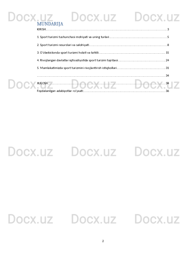 MUNDARIJA
KIRISH ............................................................................................................................................. 3
1. Sport turizmi tushunchasi mohiyati va uning turlari ................................................................... 5
2. Sport turizmi resurslari va salohiyati ........................................................................................... 8
3. Oʻzbekistonda sport turizmi holati va tahlili .............................................................................. 15
4. Rivojlangan davlatlar iqtisodiyotida sport turizmi tajribasi ....................................................... 24
5. Mamlakatimizda sport turizmini rivojlantirish istiqbollari ......................................................... 31
...................................................................................................................................................... 34
XULOSA ......................................................................................................................................... 34
Foydalanilgan adabiyotlar ro’yxati: ............................................................................................... 36
2 