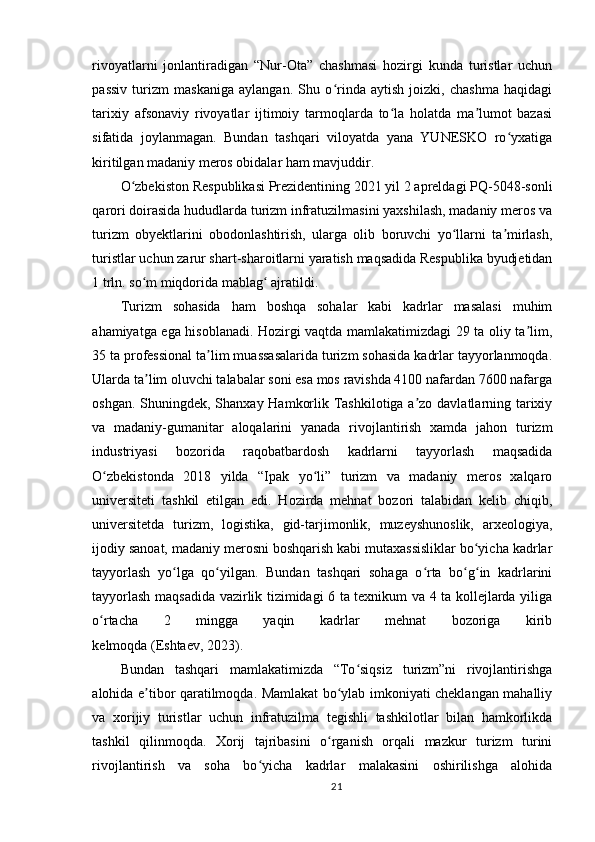 rivoyatlarni   jonlantiradigan   “Nur-Ota”   chashmasi   hozirgi   kunda   turistlar   uchun
passiv   turizm   maskaniga   aylangan.   Shu   o rinda   aytish   joizki,   chashma   haqidagiʻ
tarixiy   afsonaviy   rivoyatlar   ijtimoiy   tarmoqlarda   to la   holatda   ma lumot   bazasi	
ʻ ʼ
sifatida   joylanmagan.   Bundan   tashqari   viloyatda   yana   YUNESKO   ro yxatiga	
ʻ
kiritilgan madaniy meros obidalar ham mavjuddir.
O zbekiston Respublikasi Prezidentining 2021 yil 2 apreldagi PQ-5048-sonli	
ʻ
qarori doirasida hududlarda turizm infratuzilmasini yaxshilash, madaniy meros va
turizm   obyektlarini   obodonlashtirish,   ularga   olib   boruvchi   yo llarni   ta mirlash,	
ʻ ʼ
turistlar uchun zarur shart-sharoitlarni yaratish maqsadida Respublika byudjetidan
1 trln. so m miqdorida mablag  ajratildi.	
ʻ ʻ  
Turizm   sohasida   ham   boshqa   sohalar   kabi   kadrlar   masalasi   muhim
ahamiyatga ega hisoblanadi. Hozirgi vaqtda mamlakatimizdagi 29 ta oliy ta lim,	
ʼ
35 ta professional ta lim muassasalarida turizm sohasida kadrlar tayyorlanmoqda.	
ʼ
Ularda ta lim oluvchi talabalar soni esa mos ravishda 4100 nafardan 7600 nafarga	
ʼ
oshgan. Shuningdek, Shanxay Hamkorlik Tashkilotiga a zo davlatlarning tarixiy	
ʼ
va   madaniy-gumanitar   aloqalarini   yanada   rivojlantirish   xamda   jahon   turizm
industriyasi   bozorida   raqobatbardosh   kadrlarni   tayyorlash   maqsadida
O zbekistonda   2018   yilda   “Ipak   yo li”   turizm   va   madaniy   meros   xalqaro	
ʻ ʻ
universiteti   tashkil   etilgan   edi.   Hozirda   mehnat   bozori   talabidan   kelib   chiqib,
universitetda   turizm,   logistika,   gid-tarjimonlik,   muzeyshunoslik,   arxeologiya,
ijodiy sanoat, madaniy merosni boshqarish kabi mutaxassisliklar bo yicha kadrlar	
ʻ
tayyorlash   yo lga   qo yilgan.   Bundan   tashqari   sohaga   o rta   bo g in   kadrlarini	
ʻ ʻ ʻ ʻ ʻ
tayyorlash maqsadida vazirlik tizimidagi 6 ta texnikum va 4 ta kollejlarda yiliga
o rtacha   2   mingga   yaqin   kadrlar   mehnat   bozoriga   kirib	
ʻ
kelmoqda   (Eshtaev,   2023).
Bundan   tashqari   mamlakatimizda   “To siqsiz   turizm”ni   rivojlantirishga	
ʻ
alohida e tibor qaratilmoqda. Mamlakat bo ylab imkoniyati cheklangan mahalliy	
ʼ ʻ
va   xorijiy   turistlar   uchun   infratuzilma   tegishli   tashkilotlar   bilan   hamkorlikda
tashkil   qilinmoqda.   Xorij   tajribasini   o rganish   orqali   mazkur   turizm   turini	
ʻ
rivojlantirish   va   soha   bo yicha   kadrlar   malakasini   oshirilishga   alohida	
ʻ
21 