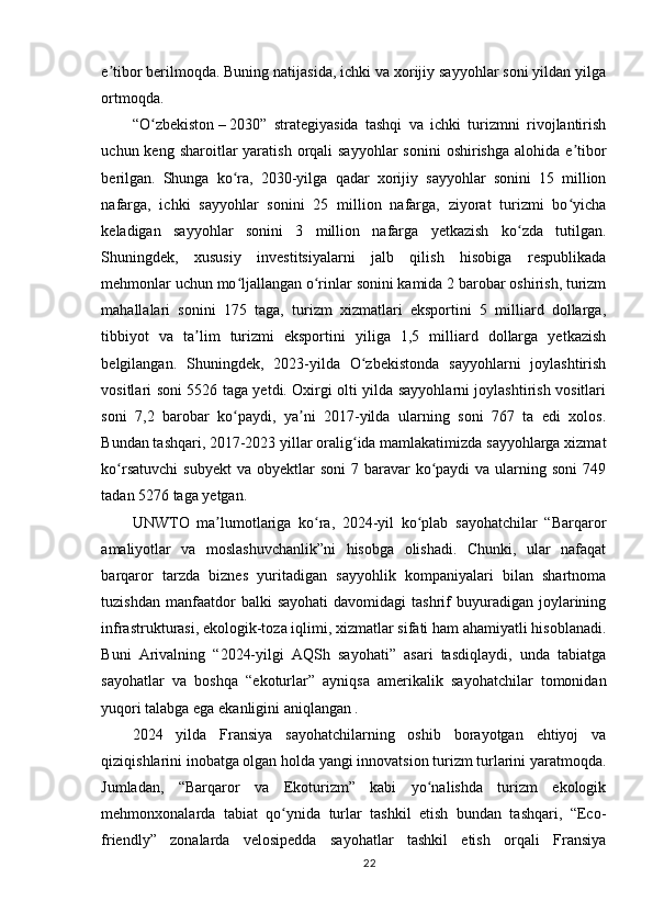 e tiborʼ   berilmoqda. Buning natijasida, ichki va xorijiy sayyohlar soni yildan yilga
ortmoqda.  
“O zbekiston	
ʻ   –   2030”   strategiyasida   tashqi   va   ichki   turizmni   rivojlantirish
uchun keng  sharoitlar  yaratish  orqali  sayyohlar  sonini   oshirishga  alohida  e tibor	
ʼ
berilgan.   Shunga   ko ra,   2030-yilga   qadar   xorijiy   sayyohlar   sonini   15   million	
ʻ
nafarga,   ichki   sayyohlar   sonini   25   million   nafarga,   ziyorat   turizmi   bo yicha	
ʻ
keladigan   sayyohlar   sonini   3   million   nafarga   yetkazish   ko zda   tutilgan.	
ʻ
Shuningdek,   xususiy   investitsiyalarni   jalb   qilish   hisobiga   respublikada
mehmonlar uchun mo ljallangan o rinlar sonini kamida 2 barobar oshirish, turizm	
ʻ ʻ
mahallalari   sonini   175   taga,   turizm   xizmatlari   eksportini   5   milliard   dollarga,
tibbiyot   va   ta lim   turizmi   eksportini   yiliga   1,5   milliard   dollarga   yetkazish	
ʼ
belgilangan.   Shuningdek,   2023-yilda   O zbekistonda   sayyohlarni   joylashtirish	
ʻ
vositlari soni 5526 taga yetdi. Oxirgi olti yilda sayyohlarni joylashtirish vositlari
soni   7,2   barobar   ko paydi,   ya ni   2017-yilda   ularning   soni   767   ta   edi   xolos.	
ʻ ʼ
Bundan tashqari, 2017-2023 yillar oralig ida mamlakatimizda sayyohlarga xizmat	
ʻ
ko rsatuvchi  subyekt  va  obyektlar  soni  7  baravar   ko paydi   va  ularning  soni   749	
ʻ ʻ
tadan 5276 taga yetgan.
UNWTO   ma lumotlariga   ko ra,   2024-yil   ko plab   sayohatchilar   “Barqaror	
ʼ ʻ ʻ
amaliyotlar   va   moslashuvchanlik”ni   hisobga   olishadi.   Chunki,   ular   nafaqat
barqaror   tarzda   biznes   yuritadigan   sayyohlik   kompaniyalari   bilan   shartnoma
tuzishdan  manfaatdor   balki   sayohati   davomidagi   tashrif  buyuradigan  joylarining
infrastrukturasi, ekologik-toza iqlimi, xizmatlar sifati ham ahamiyatli hisoblanadi.
Buni   Arivalning   “2024-yilgi   AQSh   sayohati”   asari   tasdiqlaydi,   unda   tabiatga
sayohatlar   va   boshqa   “ekoturlar”   ayniqsa   amerikalik   sayohatchilar   tomonidan
yuqori talabga ega ekanligini aniqlangan .
2024   yilda   Fransiya   sayohatchilarning   oshib   borayotgan   ehtiyoj   va
qiziqishlarini inobatga olgan holda yangi innovatsion turizm turlarini yaratmoqda.
Jumladan,   “Barqaror   va   Ekoturizm”   kabi   yo nalishda   turizm   ekologik	
ʻ
mehmonxonalarda   tabiat   qo ynida   turlar   tashkil   etish   bundan   tashqari,   “Eco-	
ʻ
friendly”   zonalarda   velosipedda   sayohatlar   tashkil   etish   orqali   Fransiya
22 