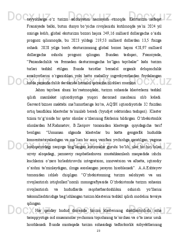 sayyohlarga   o z   turizm   salohiyatini   namoyish   etmoqda.   Ekoturizm   nafaqatʻ
Fransiyada   balki,   butun   dunyo   bo yicha   rivojlanishi   kutilmoqda   ya ni   2024   yil	
ʻ ʼ
oxiriga  kelib, global   ekoturizm  bozori  hajmi   249,16 milliard  dollargacha  o sishi	
ʻ
prognoz   qilinmoqda,   bu   2023   yildagi   219,53   milliard   dollardan   13,5   foizga
oshadi.   2028   yilga   borib   ekoturizmning   global   bozori   hajmi   428,97   milliard
dollargacha   oshishi   prognoz   qilingan.   Bundan   tashqari,   Fransiyada,
“Pazandachilik   va   fermadan   dasturxongacha   bo lgan   tajribalar”   kabi   turizm	
ʻ
turlari   tashkil   etilgan.   Bunda   turistlar   bemalol   organik   dehqonchilik
amaliyotlarini   o rganishlari   yoki   hatto   mahalliy   ingrediyentlardan   foydalangan	
ʻ
holda pazandachilik darslarida bemalol qatnasha olishlari mumkin.  
Jahon   tajribasi   shuni   ko rsatmoqdaki,   turizm   sohasida   klasterlarni   tashkil	
ʻ
qilish   mamlakat   iqtisodiyotiga   yuqori   daromad   manbaini   olib   keladi.
Garvard   biznes   maktabi   ma lumotlariga   ko ra,   AQSH   iqtisodiyotida   32   foizdan	
ʼ ʻ
ortiq   bandlikni   klasterlar   ta minlab   beradi   (byudjet   sektoridan   tashqari).   Klaster
ʼ
tizimi to g risida bir qator olimlar o zlarining fikrlarini bildirgan. O zbekistonlik	
ʻ ʻ ʻ ʻ
olimlardan   M.Rahmatov,   B.Zaripov   tomonidan   klasterga   quyidagicha   tarif
berilgan:   “Umuman   olganda   klasterlar   bu   katta   geografik   hududda
konsentratsiyalashgan   va  ma lum   bir   aniq vazifani   yechishga  qaratilgan, yagona	
ʼ
boshqaruvdagi   zanjirga   bog langan   korxonalar   guruhi   bo lib,   ular   bir-biri   bilan
ʻ ʻ
uzviy   aloqadagi,   jamoaviy   raqobatlashuvni   mustahkamlash   maqsadida   ishchi
kuchlarini   o zaro   birlashtiruvchi   integratsion,   innovatsion   va   albatta,   iqtisodiy	
ʻ
o sishni   ta minlaydigan,   ilmga   asoslangan   jarayon   hisoblanadi”.  	
ʻ ʼ   A.A.Eshtayev
tomonidan   ishlab   chiqilgan   “O zbekistonning   turizm   salohiyati   va   uni	
ʻ
rivojlantirish   istiqbollari”nomli   monografiyasida   O zbekistonda   turizm   sohasini	
ʻ
rivojlantirish   va   hududlarda   raqobatbardoshlikni   oshirish   yo llarini	
ʻ
takomillashtirishga bag ishlangan turizm klasterini tashkil qilish modelini tavsiya	
ʻ
qilingan.  
Har   qanday   hudud   doirasida   turizm   klasterining   shakllantirilishi   soha
taraqqiyotiga oid muammolar yechimini topishining ta sirchan va o ta zarur usuli	
ʼ ʻ
hisoblanadi.   Bunda   mintaqada   turizm   sohasidagi   tadbirkorlik   subyektlarining
23 