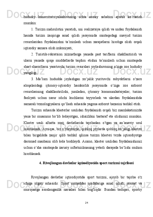 hududiy   konsentratsiyalashuvining   uchta   asosiy   sababini   ajratib   ko rsatishʻ
mumkin:
1. Turizm mahsulotini yaratish, uni realizatsiya qilish va undan foydalanish
hamda   turizm   zanjiriga   amal   qilish   jarayonida   mintaqadagi   mavjud   turizm
resurslaridan   foydalanishni   ta minlash   uchun   xarajatlarni   hisobga   olish   orqali	
ʼ
iqtisodiy samara olish imkoniyati;
2.   Turistik-rekratsion   xizmatlarga   yanada   past   tariflarni   shakllantirish   va
ularni   yanada   qisqa   muddatlarda   taqdim   etishni   ta minlash   uchun   mintaqada	
ʼ
shart-sharoitlarni  yaratuvchi  turizm resurslari  joylashuvining o ziga xos hududiy	
ʻ
yangiligi;
3.   Ma lum   hududda   joylashgan   xo jalik   yurituvchi   subyektlarni   o zaro	
ʼ ʻ ʻ
aloqalaridagi   ijtimoiy-iqtisodiy   hamkorlik   jarayonida   o ziga   xos   axborot	
ʻ
resurslarining   shakllantirilishi,   jumladan,   ijtimoiy   kommunikatsiyalar,   turizm
faoliyati   uchun   zarur   ishchi   kuchlarini   tayyorlash   va   ulardan   foydalanishda
samarali texnologiyalarni qo llash sohasida yagona axborot bazasini tashkil etish.	
ʻ
Turizm  sohasida  klasterlar   usulidan  foydalanish  orqali  biz  mamlakatimizda
yana   bir   muammo   bo lib   kelayotgan,   ishsizlikni   bartaraf   eta   olishimiz   mumkin.	
ʻ
Klaster   usuli   albatta   xorij   davlatlarida   tajribadan   o tgan   va   an anaviy   usul	
ʻ ʼ
hisoblanadi. Ayniqsa, biz o ylaymizki, qishloq joylarda qishloq xo jaligi klasteri	
ʻ ʻ
bilan   birgalikda   zanjir   qilib   tashkil   qilinsa   turizm   klasteri   tezda   iqtisodiyotga
daromad manbaini  olib kela boshlaydi. Ammo, klaster  usulidan foydalanishimiz
uchun o sha mintaqada zaruriy infratuzilmaning yetarli  darajada  bo lishi  muhim	
ʻ ʻ
hisoblanadi.
4. Rivojlangan davlatlar iqtisodiyotida sport turizmi tajribasi
Rivojlangan   davlatlar   iqtisodiyotida   sport   turizmi,   ajoyib   bir   tajriba   o'z
ichiga   olgan   sohasidir.   Sport   muqaddas   qoidalariga   amal   qilish,   jasorat   va
murojaatga   asoslanganlik   narsalari   bilan   bog'liqdir.   Bundan   tashqari,   sportiy
24 