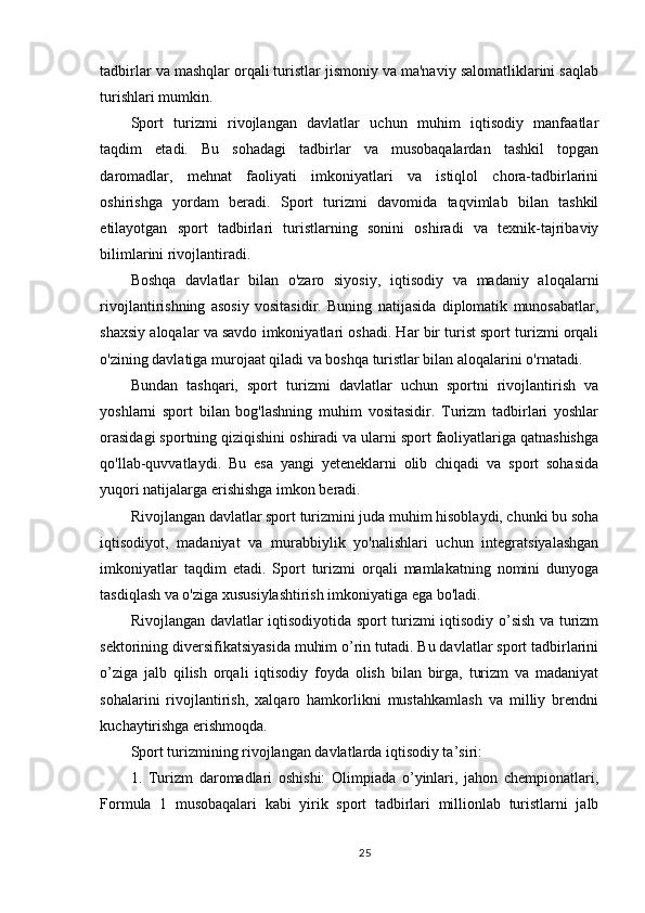 tadbirlar va mashqlar orqali turistlar jismoniy va ma'naviy salomatliklarini saqlab
turishlari mumkin.
Sport   turizmi   rivojlangan   davlatlar   uchun   muhim   iqtisodiy   manfaatlar
taqdim   etadi.   Bu   sohadagi   tadbirlar   va   musobaqalardan   tashkil   topgan
daromadlar,   mehnat   faoliyati   imkoniyatlari   va   istiqlol   chora-tadbirlarini
oshirishga   yordam   beradi.   Sport   turizmi   davomida   taqvimlab   bilan   tashkil
etilayotgan   sport   tadbirlari   turistlarning   sonini   oshiradi   va   texnik-tajribaviy
bilimlarini rivojlantiradi.
Boshqa   davlatlar   bilan   o'zaro   siyosiy,   iqtisodiy   va   madaniy   aloqalarni
rivojlantirishning   asosiy   vositasidir.   Buning   natijasida   diplomatik   munosabatlar,
shaxsiy aloqalar va savdo imkoniyatlari oshadi. Har bir turist sport turizmi orqali
o'zining davlatiga murojaat qiladi va boshqa turistlar bilan aloqalarini o'rnatadi.
Bundan   tashqari,   sport   turizmi   davlatlar   uchun   sportni   rivojlantirish   va
yoshlarni   sport   bilan   bog'lashning   muhim   vositasidir.   Turizm   tadbirlari   yoshlar
orasidagi sportning qiziqishini oshiradi va ularni sport faoliyatlariga qatnashishga
qo'llab-quvvatlaydi.   Bu   esa   yangi   yeteneklarni   olib   chiqadi   va   sport   sohasida
yuqori natijalarga erishishga imkon beradi.
Rivojlangan davlatlar sport turizmini juda muhim hisoblaydi, chunki bu soha
iqtisodiyot,   madaniyat   va   murabbiylik   yo'nalishlari   uchun   integratsiyalashgan
imkoniyatlar   taqdim   etadi.   Sport   turizmi   orqali   mamlakatning   nomini   dunyoga
tasdiqlash va o'ziga xususiylashtirish imkoniyatiga ega bo'ladi.
Rivojlangan davlatlar iqtisodiyotida sport turizmi iqtisodiy o’sish va turizm
sektorining diversifikatsiyasida muhim o’rin tutadi. Bu davlatlar sport tadbirlarini
o’ziga   jalb   qilish   orqali   iqtisodiy   foyda   olish   bilan   birga,   turizm   va   madaniyat
sohalarini   rivojlantirish,   xalqaro   hamkorlikni   mustahkamlash   va   milliy   brendni
kuchaytirishga erishmoqda.
Sport turizmining rivojlangan davlatlarda iqtisodiy ta’siri:
1.   Turizm   daromadlari   oshishi:   Olimpiada   o’yinlari,   jahon   chempionatlari,
Formula   1   musobaqalari   kabi   yirik   sport   tadbirlari   millionlab   turistlarni   jalb
25 