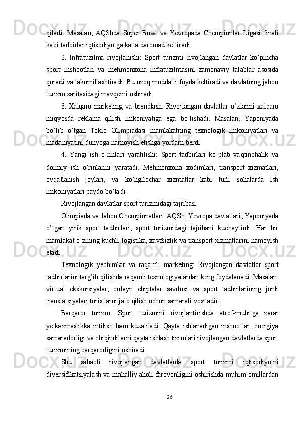 qiladi.   Masalan,   AQShda   Super   Bowl   va   Yevropada   Chempionlar   Ligasi   finali
kabi tadbirlar iqtisodiyotga katta daromad keltiradi.
2.   Infratuzilma   rivojlanishi:   Sport   turizmi   rivojlangan   davlatlar   ko’pincha
sport   inshootlari   va   mehmonxona   infratuzilmasini   zamonaviy   talablar   asosida
quradi va takomillashtiradi. Bu uzoq muddatli foyda keltiradi va davlatning jahon
turizm xaritasidagi mavqeini oshiradi.
3.   Xalqaro   marketing   va   brendlash:   Rivojlangan   davlatlar   o’zlarini   xalqaro
miqyosda   reklama   qilish   imkoniyatiga   ega   bo’lishadi.   Masalan,   Yaponiyada
bo’lib   o’tgan   Tokio   Olimpiadasi   mamlakatning   texnologik   imkoniyatlari   va
madaniyatini dunyoga namoyish etishga yordam berdi.
4.   Yangi   ish   o’rinlari   yaratilishi:   Sport   tadbirlari   ko’plab   vaqtinchalik   va
doimiy   ish   o’rinlarini   yaratadi.   Mehmonxona   xodimlari,   transport   xizmatlari,
ovqatlanish   joylari,   va   ko’ngilochar   xizmatlar   kabi   turli   sohalarda   ish
imkoniyatlari paydo bo’ladi.
Rivojlangan davlatlar sport turizmidagi tajribasi:
Olimpiada va Jahon Chempionatlari: AQSh, Yevropa davlatlari, Yaponiyada
o’tgan   yirik   sport   tadbirlari,   sport   turizmidagi   tajribani   kuchaytirdi.   Har   bir
mamlakat o’zining kuchli logistika, xavfsizlik va transport xizmatlarini namoyish
etadi.
Texnologik   yechimlar   va   raqamli   marketing:   Rivojlangan   davlatlar   sport
tadbirlarini targ’ib qilishda raqamli texnologiyalardan keng foydalanadi. Masalan,
virtual   ekskursiyalar,   onlayn   chiptalar   savdosi   va   sport   tadbirlarining   jonli
translatsiyalari turistlarni jalb qilish uchun samarali vositadir.
Barqaror   turizm:   Sport   turizmini   rivojlantirishda   atrof-muhitga   zarar
yetkazmaslikka   intilish   ham   kuzatiladi.   Qayta   ishlanadigan   inshootlar,   energiya
samaradorligi va chiqindilarni qayta ishlash tizimlari rivojlangan davlatlarda sport
turizmining barqarorligini oshiradi.
Shu   sababli   rivojlangan   davlatlarda   sport   turizmi   iqtisodiyotni
diversifikatsiyalash va mahalliy aholi farovonligini oshirishda muhim omillardan
26 