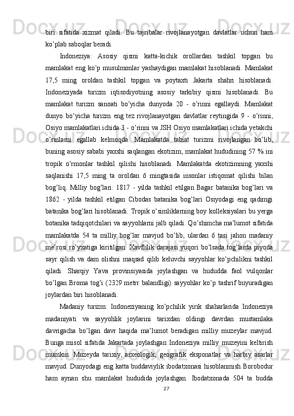 biri   sifatida   xizmat   qiladi.   Bu   tajribalar   rivojlanayotgan   davlatlar   uchun   ham
ko’plab saboqlar beradi.
Indoneziya:   Asosiy   qismi   katta-kichik   orollardan   tashkil   topgan   bu
mamlakat   eng   ko’p  musulmonlar   yashaydigan   mamlakat   hisoblanadi.   Mamlakat
17,5   ming   oroldan   tashkil   topgan   va   poytaxti   Jakarta   shahri   hisoblanadi.
Indoneziyada   turizm   iqtisodiyotning   asosiy   tarkibiy   qismi   hisoblanadi.   Bu
mamlakat   turizm   sanoati   bo’yicha   dunyoda   20   -   o’rinni   egallaydi.   Mamlakat
dunyo   bo’yicha   turizm   eng   tez   rivojlanayotgan   davlatlar   reytingida   9   -   o’rinni,
Osiyo mamlakatlari ichida 3 - o’rinni va JSH Osiyo mamlakatlari ichida yetakchi
o’rinlarni   egallab   kelmoqda.   Mamlakatda   tabiat   turizmi   rivojlangan   bo’lib,
buning asosiy sababi yaxshi saqlangan ekotizim, mamlakat hududining 57 % ini
tropik   o’rmonlar   tashkil   qilishi   hisoblanadi.   Mamlakatda   ekotizimning   yaxshi
saqlanishi   17,5   ming   ta   oroldan   6   mingtasida   insonlar   istiqomat   qilishi   bilan
bog’liq.   Milliy   bog’lari:   1817   -   yilda   tashkil   etilgan   Bagar   batanika   bog’lari   va
1862   -   yilda   tashkil   etilgan   Cibodas   batanika   bog’lari   Osiyodagi   eng   qadimgi
batanika bog’lari hisoblanadi. Tropik o’simliklarning boy kolleksiyalari bu yerga
botanika tadqiqotchilari va sayyohlarni jalb qiladi. Qo’shimcha ma’lumot sifatida
mamlakatda   54   ta   milliy   bog’lar   mavjud   bo’lib,   ulardan   6   tasi   jahon   madaniy
me’rosi  ro’yxatiga kiritilgan. Xavflilik darajasi  yuqori  bo’lsada tog’larda piyoda
sayr   qilish   va   dam   olishni   maqsad   qilib   keluvchi   sayyohlar   ko’pchilikni   tashkil
qiladi.   Sharqiy   Yava   provinsiyasida   joylashgan   va   hududda   faol   vulqonlar
bo’lgan Broma tog’i (2329 metrr balandligi) sayyohlar  ko’p tashrif buyuradigan
joylardan biri hisoblanadi. 
Madaniy   turizm:   Indoneziyaning   ko’pchilik   yirik   shaharlarida   Indoneziya
madaniyati   va   sayyohlik   joylarini   tarixdan   oldingi   davrdan   mustamlaka
davrigacha   bo’lgan   davr   haqida   ma’lumot   beradigan   milliy   muzeylar   mavjud.
Bunga   misol   sifatida   Jakartada   joylashgan   Indoneziya   milliy   muzeyini   keltirish
mumkin.   Muzeyda   tarixiy,   arxeologik,   geografik   eksponatlar   va   harbiy   asarlar
mavjud. Dunyodagi eng katta buddaviylik ibodatxonasi hisoblanmish Borobodur
ham   aynan   shu   mamlakat   hududida   joylashgan.   Ibodatxonada   504   ta   budda
27 