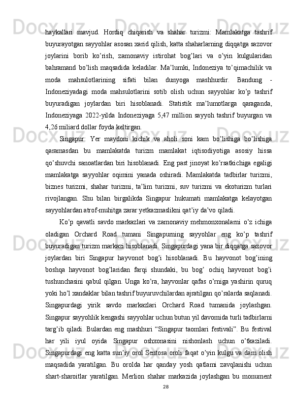 haykallari   mavjud.   Hordiq   chiqarish   va   shahar   turizmi:   Mamlakatga   tashrif
buyurayotgan sayyohlar asosan xarid qilish, katta shaharlarning diqqatga sazovor
joylarini   borib   ko’rish,   zamonaviy   istirohat   bog’lari   va   o’yin   kulgularidan
bahramand   bo’lish   maqsadida   keladilar.   Ma’lumki,   Indoneziya   to’qimachilik   va
moda   mahsulotlarining   sifati   bilan   dunyoga   mashhurdir.   Bandung   -
Indoneziyadagi   moda   mahsulotlarini   sotib   olish   uchun   sayyohlar   ko’p   tashrif
buyuradigan   joylardan   biri   hisoblanadi.   Statistik   ma’lumotlarga   qaraganda,
Indoneziyaga   2022-yilda   Indoneziyaga   5,47   million   sayyoh   tashrif   buyurgan   va
4,26 miliard dollar foyda keltirgan. 
Singapur:   Yer   maydoni   kichik   va   aholi   soni   kam   bo’lishiga   bo’lishiga
qaramasdan   bu   mamlakatda   turizm   mamlakat   iqtisodiyotiga   asosiy   hissa
qo’shuvchi  sanoatlardan biri hisoblanadi. Eng past jinoyat  ko’rsatkichiga egaligi
mamlakatga   sayyohlar   oqimini   yanada   oshiradi.   Mamlakatda   tadbirlar   turizmi,
biznes   turizmi,   shahar   turizmi,   ta’lim   turizmi,   suv   turizmi   va   ekoturizm   turlari
rivojlangan.   Shu   bilan   birgalikda   Singapur   hukumati   mamlakatga   kelayotgan
sayyohlardan atrof-muhitga zarar yetkazmaslikni qat’iy da’vo qiladi. 
Ko’p   qavatli   savdo   markazlari   va   zamonaviy   mehmonxonalarni   o’z   ichiga
oladigan   Orchard   Road   tumani   Singapurning   sayyohlar   eng   ko’p   tashrif
buyuradigan turizm markazi hisoblanadi. Singapurdagi yana bir diqqatga sazovor
joylardan   biri   Singapur   hayvonot   bog’i   hisoblanadi.   Bu   hayvonot   bog’ining
boshqa   hayvonot   bog’laridan   farqi   shundaki,   bu   bog’   ochiq   hayvonot   bog’i
tushunchasini   qabul   qilgan.   Unga   ko’ra,   hayvonlar   qafas   o’rniga   yashirin   quruq
yoki ho’l xandaklar bilan tashrif buyuruvchilardan ajratilgan qo’ralarda saqlanadi.
Singapurdagi   yirik   savdo   markazlari   Orchard   Road   tumanida   joylashgan.
Singapur sayyohlik kengashi sayyohlar uchun butun yil davomida turli tadbirlarni
targ’ib   qiladi.   Bulardan   eng   mashhuri   “Singapur   taomlari   festivali”.   Bu   festival
har   yili   iyul   oyida   Singapur   oshxonasini   nishonlash   uchun   o’tkaziladi.
Singapurdagi eng katta sun’iy orol Sentosa oroli faqat  o’yin kulgu va dam olish
maqsadida   yaratilgan.   Bu   orolda   har   qanday   yosh   qatlami   zavqlanishi   uchun
shart-sharoitlar   yaratilgan.   Merlion   shahar   markazida   joylashgan   bu   monument
28 