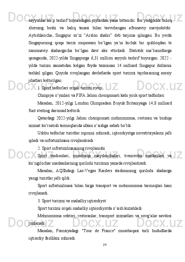 sayyohlar ko’p tashrif buyuradigan joylardan yana bittasidir. Bu yodgorlik buloq
sherning   boshi   va   baliq   tanasi   bilan   tasvirlangan   afsonaviy   mavjudotdir.
Aytishlaricha,   Singapur   so’zi   “Arslon   shahri”   deb   tarjima   qilingan.   Bu   yerda
Singapurning   qisqa   tarixi   mujassam   bo’lgan   ya’ni   kichik   bir   qishloqdan   to
zamonaviy   shahargacha   bo’lgan   davr   aks   ettiriladi.   Statistik   ma’lumotlarga
qaraganda,   2022-yilda   Singapurga   6,31  million  sayyoh   tashrif   buyurgan.   2022  -
yilda   turizm   sanoatidan   kelgan   foyda   taxminan   14   milliard   Singapur   dollarini
tashkil   qilgan.   Quyida   rivojlangan   davlatlarda   sport   turizmi   tajribasining   asosiy
jihatlari keltirilgan:
1. Sport tadbirlari orqali turizm rivoji
Olimpiya o’yinlari va FIFA Jahon chempionati kabi yirik sport tadbirlari:
Masalan,   2012-yilgi   London   Olimpiadasi   Buyuk   Britaniyaga   14,8   milliard
funt sterling daromad keltirdi.
Qatardagi   2022-yilgi   Jahon   chempionati   mehmonxona,   restoran   va   boshqa
xizmat ko’rsatish tarmoqlarida ulkan o’sishga sabab bo’ldi.
Ushbu tadbirlar turistlar oqimini oshiradi, iqtisodiyotga investitsiyalarni jalb
qiladi va infratuzilmani rivojlantiradi.
2. Sport infratuzilmasining rivojlanishi
Sport   stadionlari,   musobaqa   maydonchalari,   trenirovka   markazlari   va
ko’ngilochar maskanlarning qurilishi turizmni yanada rivojlantiradi.
Masalan,   AQShdagi   Las-Vegas   Raiders   stadionining   qurilishi   shaharga
yangi turistlar jalb qildi.
Sport   infratuzilmasi   bilan   birga   transport   va   mehmonxona   tarmoqlari   ham
rivojlanadi.
3. Sport turizmi va mahalliy iqtisodiyot
Sport turizmi orqali mahalliy iqtisodiyotda o’sish kuzatiladi:
Mehmonxona   sektori,   restoranlar,   transport   xizmatlari   va   sovg’alar   savdosi
jonlanadi.
Masalan,   Fransiyadagi   "Tour   de   France"   musobaqasi   turli   hududlarda
iqtisodiy faollikni oshiradi.
29 