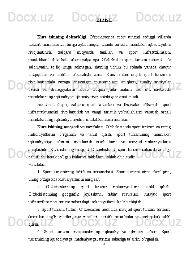 KIRISH
Kurs   ishining   dolzarbligi .   O ' zbekistonda   sport   turizmi   so ' nggi   yillarda
dolzarb   masalalardan   biriga   aylanmoqda ,  chunki   bu   soha   mamlakat   iqtisodiyotini
rivojlantirish ,   xalqaro   miqyosda   tanilish   va   sport   infratuzilmasini
mustahkamlashda   katta   ahamiyatga   ega .   O ’ zbekiston   sport   turizmi   sohasida   o ’ z
salohiyatini   to ’ liq   ishga   solmagan ,   shuning   uchun   bu   sohada   yanada   chuqur
tadqiqotlar   va   tahlillar   o ' tkazilishi   zarur .   Kurs   ishlari   orqali   sport   turizmini
rivojlantirishda   yuzaga   kelayotgan   muammolarni   aniqlash ,   amaliy   tavsiyalar
berish   va   strategiyalarni   ishlab   chiqish   juda   muhim .   Bu   o ’ z   navbatida
mamlakatning   iqtisodiy   va   ijtimoiy   rivojlanishiga   xizmat   qiladi .
Bundan   tashqari ,   xalqaro   sport   tadbirlari   va   festivalar   o ’ tkazish ,   sport
infrastrukturasini   rivojlantirish   va   yangi   turistik   yo ’ nalishlarni   yaratish   orqali
mamlakatning   iqtisodiy   ahvolini   mustahkamlash   mumkin .
Kurs ishining maqsadi va vazifalari .   O zbekistonda sport turizmi va uningʻ
imkoniyatlarini   o’rganish   va   tahlil   qilish,   sport   turizmining   mamlakat
iqtisodiyotiga   ta’sirini,   rivojlanish   istiqbollarini   va   mavjud   imkoniyatlarni
aniqlashdir. Kurs ishining maqsadi O’zbekistonda sport turizmi sohasida amalga
oshirilishi kerak bo’lgan ishlar va takliflarni ishlab chiqishdir.
Vazifalari:
1.   Sport   turizmining   ta'rifi   va   tushunchasi:   Sport   turizmi   nima   ekanligini,
uning o’ziga xos xususiyatlarini aniqlash.
2.   O’zbekistonning   sport   turizmi   imkoniyatlarini   tahlil   qilish:
O’zbekistonning   geografik   joylashuvi,   tabiat   resurslari,   mavjud   sport
infratuzilmasi va turizm sohasidagi imkoniyatlarni ko’rib chiqish.
3. Sport turizmi turlari: O’zbekiston hududida mavjud sport turizmi turlarini
(masalan,   tog’li   sportlar,   suv   sportlari,   turistik   marafonlar   va   boshqalar)   tahlil
qilish.
4.   Sport   turizmi   rivojlanishining   iqtisodiy   va   ijtimoiy   ta’siri:   Sport
turizmining iqtisodiyotga, madaniyatga, turizm sohasiga ta’sirini o’rganish.
3 