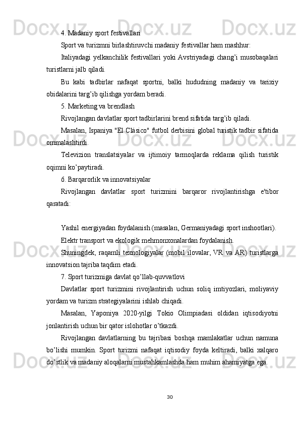 4. Madaniy sport festivallari
Sport va turizmni birlashtiruvchi madaniy festivallar ham mashhur:
Italiyadagi  yelkanchilik festivallari yoki Avstriyadagi  chang’i musobaqalari
turistlarni jalb qiladi.
Bu   kabi   tadbirlar   nafaqat   sportni,   balki   hududning   madaniy   va   tarixiy
obidalarini targ’ib qilishga yordam beradi.
5. Marketing va brendlash
Rivojlangan davlatlar sport tadbirlarini brend sifatida targ’ib qiladi.
Masalan, Ispaniya "El Clásico" futbol derbisini global turistik tadbir sifatida
ommalashtirdi.
Televizion   translatsiyalar   va   ijtimoiy   tarmoqlarda   reklama   qilish   turistik
oqimni ko’paytiradi.
6. Barqarorlik va innovatsiyalar
Rivojlangan   davlatlar   sport   turizmini   barqaror   rivojlantirishga   e'tibor
qaratadi:
Yashil energiyadan foydalanish (masalan, Germaniyadagi sport inshootlari).
Elektr transport va ekologik mehmonxonalardan foydalanish.
Shuningdek,   raqamli   texnologiyalar   (mobil   ilovalar,   VR   va   AR)   turistlarga
innovatsion tajriba taqdim etadi.
7. Sport turizmiga davlat qo’llab-quvvatlovi
Davlatlar   sport   turizmini   rivojlantirish   uchun   soliq   imtiyozlari,   moliyaviy
yordam va turizm strategiyalarini ishlab chiqadi.
Masalan,   Yaponiya   2020-yilgi   Tokio   Olimpiadasi   oldidan   iqtisodiyotni
jonlantirish uchun bir qator islohotlar o’tkazdi.
Rivojlangan   davlatlarning   bu   tajribasi   boshqa   mamlakatlar   uchun   namuna
bo’lishi   mumkin.   Sport   turizmi   nafaqat   iqtisodiy   foyda   keltiradi,   balki   xalqaro
do’stlik va madaniy aloqalarni mustahkamlashda ham muhim ahamiyatga ega.
30 