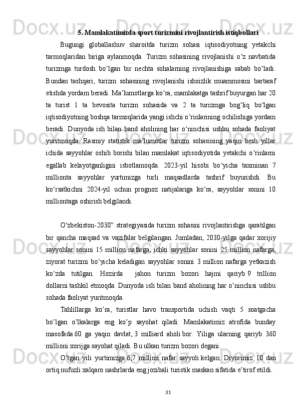 5. Mamlakatimizda sport turizmini rivojlantirish istiqbollari
Bugungi   globallashuv   sharoitda   turizm   sohasi   iqtisodiyotning   yetakchi
tarmoqlaridan   biriga   aylanmoqda.   Turizm   sohasining   rivojlanishi   o z   navbatidaʻ
turizmga   turdosh   bo lgan   bir   nechta   sohalarning   rivojlanishiga   sabab   bo ladi.	
ʻ ʻ
Bundan   tashqari,   turizm   sohasining   rivojlanishi   ishsizlik   muammosini   bartaraf
etishda yordam beradi. Ma lumotlarga ko ra, mamlakatga tashrif buyurgan har 20	
ʼ ʻ
ta   turist   1   ta   bevosita   turizm   sohasida   va   2   ta   turizmga   bog liq   bo lgan	
ʻ ʻ
iqtisodiyotning boshqa tarmoqlarida yangi ishchi o rinlarining ochilishiga yordam	
ʻ
beradi.   Dunyoda   ish   bilan   band   aholining   har   o ninchisi   ushbu   sohada   faoliyat
ʻ
yuritmoqda.   Rasmiy   statistik   ma lumotlar   turizm   sohasining   yaqin   besh   yillar	
ʼ
ichida   sayyohlar   oshib   borishi   bilan   mamlakat   iqtisodiyotida   yetakchi   o rinlarni	
ʻ
egallab   kelayotganligini   isbotlamoqda.   2023-yil   hisobi   bo yicha   taxminan   7	
ʻ
millionta   sayyohlar   yurtimizga   turli   maqsadlarda   tashrif   buyurishdi.   Bu
ko rsatkichni   2024-yil   uchun   prognoz   natijalariga   ko ra,   sayyohlar   sonini   10	
ʻ ʻ
milliontaga oshirish belgilandi. 
O zbekiston-2030” strategiyasida turizm  sohasini  rivojlantirishga qaratilgan	
ʻ
bir   qancha   maqsad   va   vazifalar   belgilangan.   Jumladan,   2030-yilga   qadar   xorijiy
sayyohlar   sonini   15   million   nafarga,   ichki   sayyohlar   sonini   25   million   nafarga,
ziyorat   turizmi   bo yicha   keladigan   sayyohlar   sonini   3   million   nafarga   yetkazish	
ʻ
ko zda   tutilgan.   Hozirda     jahon   turizm   bozori   hajmi   qariyb	
ʻ   9   trillion
dollarni   tashkil etmoqda. Dunyoda ish bilan band aholining har o’ninchisi ushbu
sohada faoliyat yuritmoqda.
Tahlillarga   ko’ra,   turistlar   havo   transportida   uchish   vaqti   5   soatgacha
bo’lgan   o’lkalarga   eng   ko’p   sayohat   qiladi.   Mamlakatimiz   atrofida   bunday
masofada   60   ga   yaqin   davlat,   3   milliard   aholi   bor.   Yiliga   ularning   qariyb   360
millioni xorijga sayohat qiladi. Bu ulkan turizm bozori degani.
O’tgan   yili   yurtimizga   6,7   million   nafar   sayyoh   kelgan.   Diyorimiz   10   dan
ortiq nufuzli xalqaro nashrlarda eng jozibali turistik maskan sifatida e’tirof etildi.
31 
