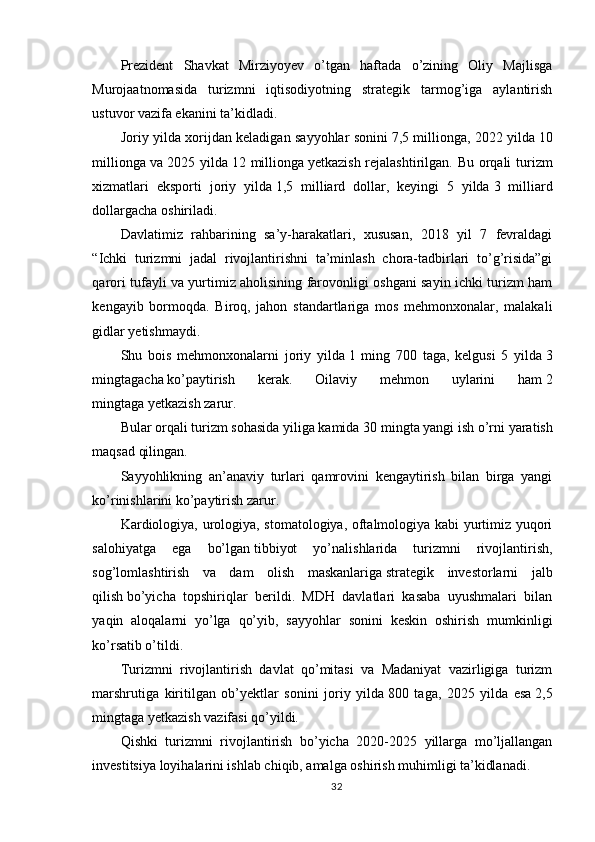 Prezident   Shavkat   Mirziyoyev   o’tgan   haftada   o’zining   Oliy   Majlisga
Murojaatnomasida   turizmni   iqtisodiyotning   strategik   tarmog’iga   aylantirish
ustuvor vazifa ekanini ta’kidladi.
Joriy yilda xorijdan keladigan sayyohlar sonini   7,5 millionga, 2022 yilda   10
millionga   va 2025 yilda   12 millionga   yetkazish rejalashtirilgan. Bu orqali  turizm
xizmatlari   eksporti   joriy   yilda   1,5   milliard   dollar,   keyingi   5   yilda   3   milliard
dollargacha   oshiriladi.
Davlatimiz   rahbarining   sa’y-harakatlari,   xususan,   2018   yil   7   fevraldagi
“Ichki   turizmni   jadal   rivojlantirishni   ta’minlash   chora-tadbirlari   to’g’risida”gi
qarori tufayli va yurtimiz aholisining farovonligi oshgani sayin ichki turizm ham
kengayib   bormoqda.   Biroq,   jahon   standartlariga   mos   mehmonxonalar,   malakali
gidlar yetishmaydi.
Shu   bois   mehmonxonalarni   joriy   yilda   1   ming   700   taga,   kelgusi   5   yilda   3
mingtagacha   ko’paytirish   kerak.   Oilaviy   mehmon   uylarini   ham   2
mingtaga   yetkazish zarur.
Bular orqali turizm sohasida yiliga kamida   30 mingta yangi ish o’rni   yaratish
maqsad qilingan.
Sayyohlikning   an’anaviy   turlari   qamrovini   kengaytirish   bilan   birga   yangi
ko’rinishlarini ko’paytirish zarur.
Kardiologiya, urologiya, stomatologiya, oftalmologiya kabi yurtimiz yuqori
salohiyatga   ega   bo’lgan   tibbiyot   yo’nalishlarida   turizmni   rivojlantirish,
sog’lomlashtirish   va   dam   olish   maskanlariga   strategik   investorlarni   jalb
qilish   bo’yicha   topshiriqlar   berildi.   MDH   davlatlari   kasaba   uyushmalari   bilan
yaqin   aloqalarni   yo’lga   qo’yib,   sayyohlar   sonini   keskin   oshirish   mumkinligi
ko’rsatib o’tildi.
Turizmni   rivojlantirish   davlat   qo’mitasi   va   Madaniyat   vazirligiga   turizm
marshrutiga   kiritilgan   ob’yektlar   sonini   joriy   yilda   800   taga,   2025   yilda   esa   2,5
mingtaga   yetkazish vazifasi qo’yildi.
Qishki   turizmni   rivojlantirish   bo’yicha   2020-2025   yillarga   mo’ljallangan
investitsiya loyihalarini ishlab chiqib, amalga oshirish muhimligi ta’kidlanadi.
32 