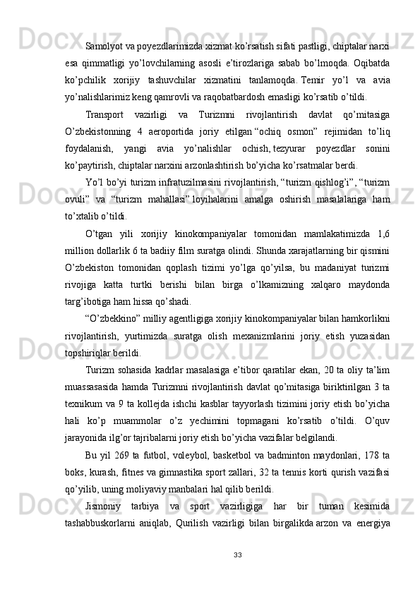 Samolyot va poyezdlarimizda xizmat ko’rsatish sifati pastligi, chiptalar narxi
esa   qimmatligi   yo’lovchilarning   asosli   e’tirozlariga   sabab   bo’lmoqda.   Oqibatda
ko’pchilik   xorijiy   tashuvchilar   xizmatini   tanlamoqda.   Temir   yo’l   va   avia
yo’nalishlarimiz keng qamrovli va raqobatbardosh emasligi   ko’rsatib o’tildi.
Transport   vazirligi   va   Turizmni   rivojlantirish   davlat   qo’mitasiga
O’zbekistonning   4   aeroportida   joriy   etilgan   “ochiq   osmon”   rejimidan   to’liq
foydalanish,   yangi   avia   yo’nalishlar   ochish,   tezyurar   poyezdlar   sonini
ko’paytirish,   chiptalar narxini arzonlashtirish   bo’yicha ko’rsatmalar berdi.
Yo’l bo’yi turizm infratuzilmasini rivojlantirish, “turizm qishlog’i”, “turizm
ovuli”   va   “turizm   mahallasi”   loyihalarini   amalga   oshirish   masalalariga   ham
to’xtalib o’tildi.
O’tgan   yili   xorijiy   kinokompaniyalar   tomonidan   mamlakatimizda   1,6
million dollarlik 6 ta badiiy film suratga olindi. Shunda xarajatlarning bir qismini
O’zbekiston   tomonidan   qoplash   tizimi   yo’lga   qo’yilsa,   bu   madaniyat   turizmi
rivojiga   katta   turtki   berishi   bilan   birga   o’lkamizning   xalqaro   maydonda
targ’ibotiga ham hissa qo’shadi.
“O’zbekkino” milliy agentligiga xorijiy kinokompaniyalar bilan hamkorlikni
rivojlantirish,   yurtimizda   suratga   olish   mexanizmlarini   joriy   etish   yuzasidan
topshiriqlar berildi.
Turizm sohasida  kadrlar masalasiga  e’tibor  qaratilar  ekan, 20 ta oliy ta’lim
muassasasida  hamda Turizmni rivojlantirish davlat  qo’mitasiga biriktirilgan 3 ta
texnikum  va  9 ta  kollejda  ishchi   kasblar  tayyorlash  tizimini  joriy etish  bo’yicha
hali   ko’p   muammolar   o’z   yechimini   topmagani   ko’rsatib   o’tildi.   O’quv
jarayonida ilg’or tajribalarni joriy etish bo’yicha vazifalar belgilandi.
Bu  yil  269  ta  futbol,  voleybol,   basketbol  va  badminton  maydonlari,  178  ta
boks, kurash, fitnes va gimnastika sport zallari, 32 ta tennis korti qurish vazifasi
qo’yilib, uning moliyaviy manbalari hal qilib berildi.
Jismoniy   tarbiya   va   sport   vazirligiga   har   bir   tuman   kesimida
tashabbuskorlarni   aniqlab,   Qurilish   vazirligi   bilan   birgalikda   arzon   va   energiya
33 