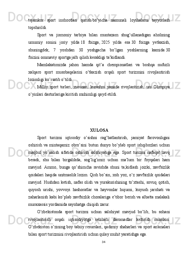 tejamkor   sport   inshootlari   qurish   bo’yicha   namunali   loyihalarni   tayyorlash
topshirildi.
Sport   va   jismoniy   tarbiya   bilan   muntazam   shug’ullanadigan   aholining
umumiy   sonini   joriy   yilda   18   foizga,   2025   yilda   esa   30   foizga   yetkazish,
shuningdek,   7   yoshdan   30   yoshgacha   bo’lgan   yoshlarning   kamida   30
foizini   ommaviy sportga jalb qilish kerakligi ta’kidlandi.
Mamlakatimizda   jahon   hamda   qit’a   chempionatlari   va   boshqa   nufuzli
xalqaro   sport   musobaqalarini   o’tkazish   orqali   sport   turizmini   rivojlantirish
lozimligi ko’rsatib o’tildi.
Milliy   sport   turlari,   xususan,   kurashni   yanada   rivojlantirish,   uni   Olimpiya
o’yinlari dasturlariga kiritish muhimligi qayd etildi.
  
 
XULOSA
Sport   turizmi   iqtisodiy   o’sishni   rag’batlantirish,   jamiyat   farovonligini
oshirish   va   mintaqamiz   obro’sini   butun   dunyo   bo’ylab   sport   ishqibozlari   uchun
maqbul   yo’nalish   sifatida   oshirish   salohiyatiga   ega.   Sport   turizmi   nafaqat   zavq
beradi,   shu   bilan   birgalikda,   sog’lig’imiz   uchun   ma’lum   bir   foyqalari   ham
mavjud.   Ammo,   bunga   qo’shimcha   ravishda   shuni   ta;kidlash   joizki,   xavfsizlik
qoidalari haqida unitmaslik lozim. Qish bo’sin, xoh yoz, o’z xavfsizlik qoidalari
mavjud.   Hushdan   ketish,   nafas   olish   va   yurakurishining   to’xtashi,   sovuq   qotish,
quyosh   urishi,   yovvoyi   hashoratlar   va   hayvonlar   hujumi,   kuyush   jarohati   va
zaharlanish kabi ko’plab xavfsizlik choralariga e’tibor berish va albatta malakali
muraxassis yordamida sayohatga chiqish zarur.
O’zbekistonda   sport   turizmi   uchun   salohiyat   mavjud   bo’lib,   bu   sohani
rivojlantirish   orqali   iqtisodiyotga   sezilarli   daromadlar   keltirish   mumkin.
O’zbekiston o’zining boy tabiiy resurslari, qadimiy shaharlari va sport an'analari
bilan sport turizmini rivojlantirish uchun qulay muhit yaratishga ega.
34 