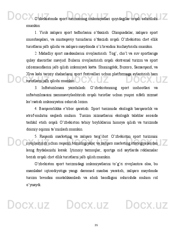 O’zbekistonda  sport  turizmining imkoniyatlari  quyidagilar  orqali  oshirilishi
mumkin:
1.   Yirik   xalqaro   sport   tadbirlarini   o’tkazish:   Olimpiadalar,   xalqaro   sport
musobaqalari,   va   mintaqaviy   turnirlarni   o’tkazish   orqali   O’zbekiston   chet   ellik
turistlarni jalb qilishi va xalqaro maydonda o’z brendini kuchaytirishi mumkin.
2. Mahalliy sport maskanlarini  rivojlantirish:  Tog’, cho’l va suv sportlariga
qulay   sharoitlar   mavjud.   Bularni   rivojlantirish   orqali   ekstremal   turizm   va   sport
ixlosmandlarini jalb qilish imkoniyati katta. Shuningdek, Buxoro, Samarqand, va
Xiva kabi tarixiy shaharlarni sport festivallari uchun platformaga aylantirish ham
turistlarni jalb qilishi mumkin.
3.   Infratuzilmani   yaxshilash:   O’zbekistonning   sport   inshootlari   va
infratuzilmasini   zamonaviylashtirish   orqali   turistlar   uchun   yuqori   sifatli   xizmat
ko’rsatish imkoniyatini oshirish lozim.
4.   Barqarorlikka   e’tibor   qaratish:   Sport   turizmida   ekologik   barqarorlik   va
atrof-muhitni   saqlash   muhim.   Turizm   xizmatlarini   ekologik   talablar   asosida
tashkil   etish   orqali   O’zbekiston   tabiiy   boyliklarini   himoya   qilish   va   turizmda
doimiy oqimni ta’minlash mumkin.
5.   Raqamli   marketing   va   xalqaro   targ’ibot:   O’zbekiston   sport   turizmini
rivojlantirish uchun raqamli texnologiyalar va xalqaro marketing strategiyalaridan
keng   foydalanishi   kerak.   Ijtimoiy   tarmoqlar,   sportga   oid   saytlarda   reklamalar
berish orqali chet ellik turistlarni jalb qilish mumkin.
O’zbekiston   sport   turizmidagi   imkoniyatlarini   to’g’ri   rivojlantira   olsa,   bu
mamlakat   iqtisodiyotiga   yangi   daromad   manbai   yaratish,   xalqaro   maydonda
turizm   brendini   mustahkamlash   va   aholi   bandligini   oshirishda   muhim   rol
o’ynaydi.
35 