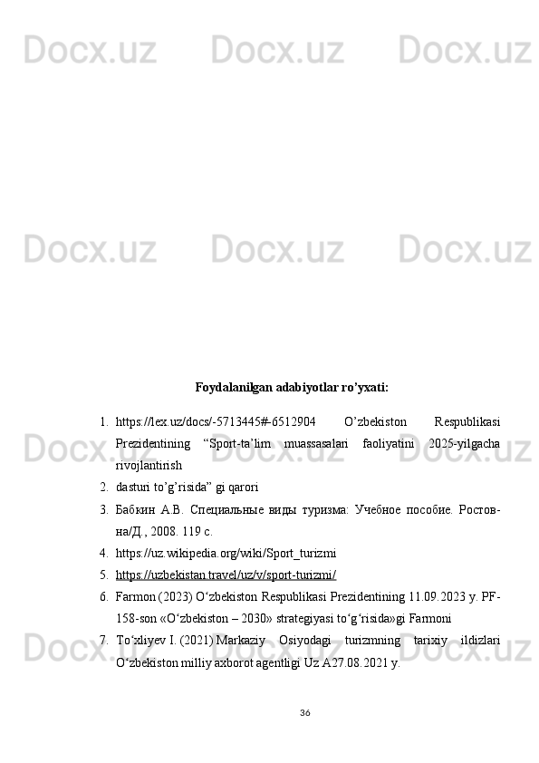 Foydalanilgan adabiyotlar ro’yxati:
1. https://lex.uz/docs/-5713445#-6512904   O’zbekiston   Respublikasi
Prezidentining   “Sport-ta’lim   muassasalari   faoliyatini   2025-yilgacha
rivojlantirish 
2. dasturi to’g’risida” gi qarori 
3. Бабкин   А.В.   Специальные   виды   туризма:   Учебное   пособие.   Ростов-
на/Д., 2008. 119 с. 
4. https://uz.wikipedia.org/wiki/Sport_turizmi 
5. https://uzbekistan.travel/uz/v/sport-turizmi/   
6. Farmon   (2023)   O zbekiston Respublikasi Prezidentining 11.09.2023 y. PF-ʻ
158-son «O zbekiston – 2030» strategiyasi to g risida»gi Farmoni	
ʻ ʻ ʻ
7. To xliyev	
ʻ   I.   (2021)   Markaziy   Osiyodagi   turizmning   tarixiy   ildizlari
O zbekiston milliy axborot agentligi Uz A27.08.2021 y.
ʻ
36 