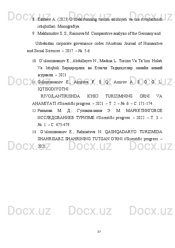 8. Eshtaev   A.   (2023)   O zbekistonning   turizm   salohiyati   va   uni   rivojlantirishʻ
istiqbollari.  Monografiya.
9. Makhmudov S. S., Raimova M. Comparative analysis of the Germany and 
Uzbekistan   corporate   governance   codes   //Austrian   Journal   of   Humanities
and Social Sciences. – 2017. – №. 5-6. 
10.   G’ulomxasanov E., Abdullayev N., Madina L. Turizm Va Ta’lim: Holati
Va   Istiqboli   Барқарорлик   ва   Етакчи   Тадқиқотлар   онлайн   илмий
журнали . – 2021 
11. Gulomxasanov   E.,   Amirova   F.   S.   Q.,   Amirov   A.   S.   O.   G.   L.
IQTISODIYOTNI 
RIVOJLANTIRISHDA   ICHKI   TURIZIMNING   ORNI   VA
AHAMIYATI //Scientific progress. – 2021. –  Т . 2. – №. 6. –  С . 171-174. 
12. Раимова   М.   Д.,   Гуломхасанов   Э.   М.   МАРКЕТИНГОВОЕ
ИССЛЕДОВАНИЕВ   ТУРИЗМЕ   // Scientific   progress .   –   2022.   –   Т.   3.   –
№.  1. –  С . 475-479. 
13.   G’ulomxasanov   E.,   Rahmatova   N.   QASHQADARYO   TURIZMIDA
SHAHRISABZ   SHAHRINING   TUTGAN   O’RNI   //Scientific   progress.   –
2021.
37 