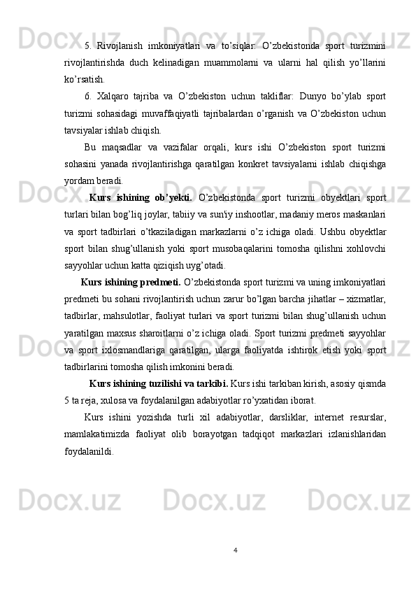5.   Rivojlanish   imkoniyatlari   va   to’siqlar:   O’zbekistonda   sport   turizmini
rivojlantirishda   duch   kelinadigan   muammolarni   va   ularni   hal   qilish   yo’llarini
ko’rsatish.
6.   Xalqaro   tajriba   va   O’zbekiston   uchun   takliflar:   Dunyo   bo’ylab   sport
turizmi   sohasidagi   muvaffaqiyatli   tajribalardan   o’rganish   va   O’zbekiston   uchun
tavsiyalar ishlab chiqish.
Bu   maqsadlar   va   vazifalar   orqali,   kurs   ishi   O’zbekiston   sport   turizmi
sohasini   yanada   rivojlantirishga   qaratilgan   konkret   tavsiyalarni   ishlab   chiqishga
yordam beradi.
  Kurs   ishining   ob’yekti.   O’zbekistonda   sport   turizmi   obyektlari   sport
turlari bilan bog’liq joylar, tabiiy va sun'iy inshootlar, madaniy meros maskanlari
va   sport   tadbirlari   o’tkaziladigan   markazlarni   o’z   ichiga   oladi.   Ushbu   obyektlar
sport   bilan   shug’ullanish   yoki   sport   musobaqalarini   tomosha   qilishni   xohlovchi
sayyohlar uchun katta qiziqish uyg’otadi.
       Kurs ishining predmeti.  O’zbekistonda sport turizmi va uning imkoniyatlari
predmeti bu sohani rivojlantirish uchun zarur bo’lgan barcha jihatlar – xizmatlar,
tadbirlar, mahsulotlar, faoliyat turlari  va sport turizmi  bilan shug’ullanish uchun
yaratilgan maxsus sharoitlarni o’z ichiga oladi. Sport turizmi predmeti sayyohlar
va   sport   ixlosmandlariga   qaratilgan,   ularga   faoliyatda   ishtirok   etish   yoki   sport
tadbirlarini tomosha qilish imkonini beradi.
Kurs ishining tuzilishi va tarkibi.  Kurs ishi tarkiban kirish, asosiy qismda
5 ta reja, xulosa va foydalanilgan adabiyotlar ro’yxatidan iborat.
Kurs   ishini   yozishda   turli   xil   adabiyotlar,   darsliklar,   internet   resurslar,
mamlakatimizda   faoliyat   olib   borayotgan   tadqiqot   markazlari   izlanishlaridan
foydalanildi.
4 