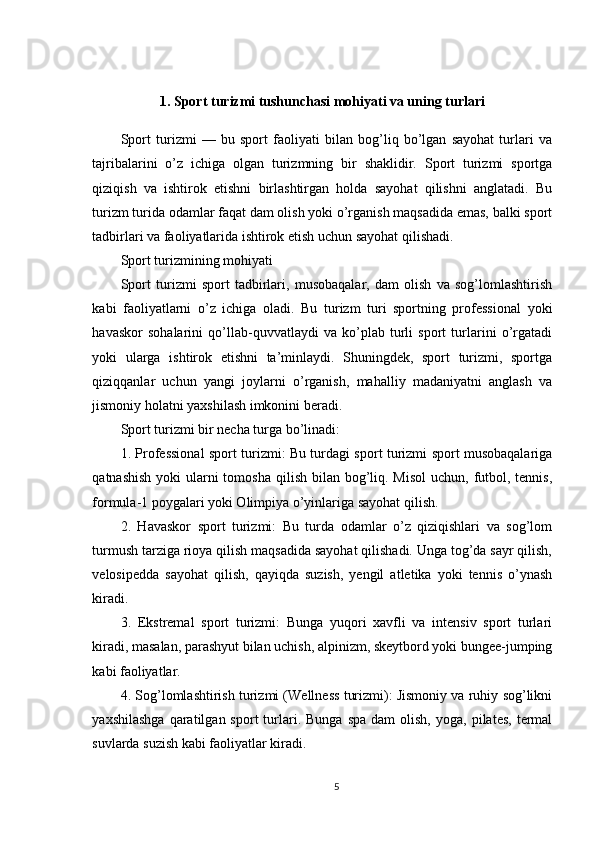 1. Sport turizmi tushunchasi mohiyati va uning turlari
Sport   turizmi   —   bu   sport   faoliyati   bilan   bog’liq   bo’lgan   sayohat   turlari   va
tajribalarini   o’z   ichiga   olgan   turizmning   bir   shaklidir.   Sport   turizmi   sportga
qiziqish   va   ishtirok   etishni   birlashtirgan   holda   sayohat   qilishni   anglatadi.   Bu
turizm turida odamlar faqat dam olish yoki o’rganish maqsadida emas, balki sport
tadbirlari va faoliyatlarida ishtirok etish uchun sayohat qilishadi.
Sport turizmining mohiyati
Sport   turizmi   sport   tadbirlari,   musobaqalar,   dam   olish   va   sog’lomlashtirish
kabi   faoliyatlarni   o’z   ichiga   oladi.   Bu   turizm   turi   sportning   professional   yoki
havaskor   sohalarini   qo’llab-quvvatlaydi   va   ko’plab   turli   sport   turlarini   o’rgatadi
yoki   ularga   ishtirok   etishni   ta’minlaydi.   Shuningdek,   sport   turizmi,   sportga
qiziqqanlar   uchun   yangi   joylarni   o’rganish,   mahalliy   madaniyatni   anglash   va
jismoniy holatni yaxshilash imkonini beradi.
Sport turizmi bir necha turga bo’linadi:
1. Professional sport turizmi: Bu turdagi sport turizmi sport musobaqalariga
qatnashish  yoki  ularni  tomosha  qilish bilan bog’liq. Misol  uchun,  futbol, tennis,
formula-1 poygalari yoki Olimpiya o’yinlariga sayohat qilish.
2.   Havaskor   sport   turizmi:   Bu   turda   odamlar   o’z   qiziqishlari   va   sog’lom
turmush tarziga rioya qilish maqsadida sayohat qilishadi. Unga tog’da sayr qilish,
velosipedda   sayohat   qilish,   qayiqda   suzish,   yengil   atletika   yoki   tennis   o’ynash
kiradi.
3.   Ekstremal   sport   turizmi:   Bunga   yuqori   xavfli   va   intensiv   sport   turlari
kiradi, masalan, parashyut bilan uchish, alpinizm, skeytbord yoki bungee-jumping
kabi faoliyatlar.
4. Sog’lomlashtirish turizmi (Wellness turizmi): Jismoniy va ruhiy sog’likni
yaxshilashga  qaratilgan  sport   turlari.  Bunga   spa  dam  olish,   yoga,  pilates,  termal
suvlarda suzish kabi faoliyatlar kiradi.
5 