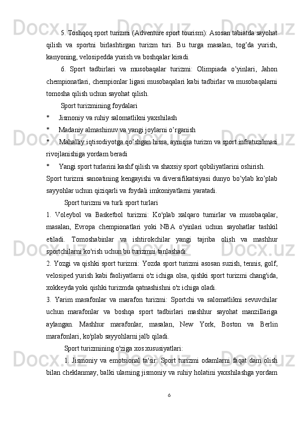 5. Toshqoq sport turizmi (Adventure sport tourism): Asosan tabiatda sayohat
qilish   va   sportni   birlashtirgan   turizm   turi.   Bu   turga   masalan,   tog’da   yurish,
kanyoning, velosipedda yurish va boshqalar kiradi.
6.   Sport   tadbirlari   va   musobaqalar   turizmi:   Olimpiada   o’yinlari,   Jahon
chempionatlari, chempionlar ligasi musobaqalari kabi tadbirlar va musobaqalarni
tomosha qilish uchun sayohat qilish.
Sport turizmining foydalari
*     Jismoniy va ruhiy salomatlikni yaxshilash
*     Madaniy almashinuv va yangi joylarni o’rganish
*     Mahalliy iqtisodiyotga qo’shgan hissa, ayniqsa turizm va sport infratuzilmasi
rivojlanishiga yordam beradi
*     Yangi sport turlarini kashf qilish va shaxsiy sport qobiliyatlarini oshirish.
Sport turizmi sanoatining kengayishi va diversifikatsiyasi dunyo bo’ylab ko’plab
sayyohlar uchun qiziqarli va foydali imkoniyatlarni yaratadi.  
Sport turizmi va turli sport turlari
1.   Voleybol   va   Basketbol   turizmi:   Ko'plab   xalqaro   turnirlar   va   musobaqalar,
masalan,   Evropa   chempionatlari   yoki   NBA   o'yinlari   uchun   sayohatlar   tashkil
etiladi.   Tomoshabinlar   va   ishtirokchilar   yangi   tajriba   olish   va   mashhur
sportchilarni ko'rish uchun bu turizmni tanlashadi.
2. Yozgi va qishki sport turizmi: Yozda sport turizmi asosan suzish, tennis, golf,
velosiped yurish kabi faoliyatlarni o'z ichiga olsa, qishki sport turizmi chang'ida,
xokkeyda yoki qishki turizmda qatnashishni o'z ichiga oladi.
3.   Yarim   marafonlar   va   marafon   turizmi:   Sportchi   va   salomatlikni   sevuvchilar
uchun   marafonlar   va   boshqa   sport   tadbirlari   mashhur   sayohat   manzillariga
aylangan.   Mashhur   marafonlar,   masalan,   New   York,   Boston   va   Berlin
marafonlari, ko'plab sayyohlarni jalb qiladi.
Sport turizmining o'ziga xos xususiyatlari:
1.   Jismoniy   va   emotsional   ta'sir:   Sport   turizmi   odamlarni   faqat   dam   olish
bilan cheklanmay, balki ularning jismoniy va ruhiy holatini yaxshilashga yordam
6 