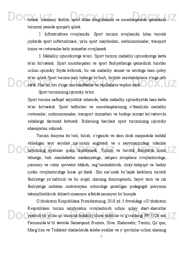 beradi.   Jismoniy   faollik,   sport   bilan   shug'ullanish   va   musobaqalarda   qatnashish
turizmni yanada qiziqarli qiladi.
2.   Infrastruktura   rivojlanishi:   Sport   turizmi   rivojlanishi   bilan   turistik
joylarda   sport   infratuzilmasi,   ya'ni   sport   maydonlari,   mehmonxonalar,   transport
tizimi va restoranlar kabi xizmatlar rivojlanadi.
3. Mahalliy iqtisodiyotga ta'siri: Sport turizmi mahalliy iqtisodiyotga katta
ta'sir   ko'rsatadi.   Sport   musobaqalari   va   sport   faoliyatlariga   qatnashish   turistlar
uchun   iqtisodiy   foyda   keltiradi,   bu   esa   mahalliy   sanoat   va   savdoga   ham   ijobiy
ta'sir qiladi.Sport turizmi turli turlarga bo'linib, ko'plab sayohatchilarni o'ziga jalb
etadi. Har bir turi o'ziga xos manfaatlar va tajribalarni taqdim etadi.
Sport turizmining iqtisodiy ta'siri
Sport turizmi nafaqat sayyohlik sohasida, balki mahalliy iqtisodiyotda ham katta
ta'sir   ko'rsatadi.   Sport   tadbirlari   va   musobaqalarining   o’tkazilishi   mahalliy
restoranlar,   mehmonxonalar,  transport   xizmatlari   va  boshqa   xizmat   ko’rsatuvchi
sohalarga   daromad   keltiradi.   Bularning   barchasi   sport   turizmining   iqtisodiy
ahamiyatini oshiradi.
Turizm   dunyoni   ko’rish,   bilish,   o’rganish   va   dam   olish   maqsadida   tashkil
etiladigan   sayr   sayohat   ma’nosini   anglatadi   va   u   sayyoramizdagi   odamlar
hayotining   ajralmas   qismi   hisoblanadi.   Turizm   va   turistik   faoliyatda   inson
tabiatga,   turli   mamlakatlar   madaniyatiga,   xalqaro   aloqalarni   rivojlantirishga,
jismoniy   va   ruhiy   quvvatni   tiklash,   sog’lomlashtirish,   ilmiy-tadqiqot   va   badiiy
ijodni   rivojlantirishga   hissa   qo’shadi.   Shu   ma’noda   bo’lajak   kadrlarni   turistik
faoliyatga   yo’naltirish   va   bu   orqali   ularning   dunyoqarashi,   hayot   tarzi   va   ish
faoliyatiga   nisbatan   motivasiyani   oshirishga   qaratilgan   pedagogik   jarayonni
takomillashtirish dolzarb muammo sifatida namoyon bo’lmoqda. 
O’zbekiston Respublikasi Prezidentining 2018 yil 3 fevraldagi «O’zbekiston
Respublikasi   turizm   salohiyatini   rivojlantirish   uchun   qulay   shart-sharoitlar
yaratish bo’yicha qo’shimcha tashkiliy chora-tadbirlar to’g’risida»gi PF-5326-son
Farmonida ta’til davrida Samarqand, Buxoro, Xiva, Shahrisabz, Termiz, Qo’qon,
Marg’ilon va Toshkent shaharlarida talaba-yoshlar va o’quvchilar uchun ularning
7 