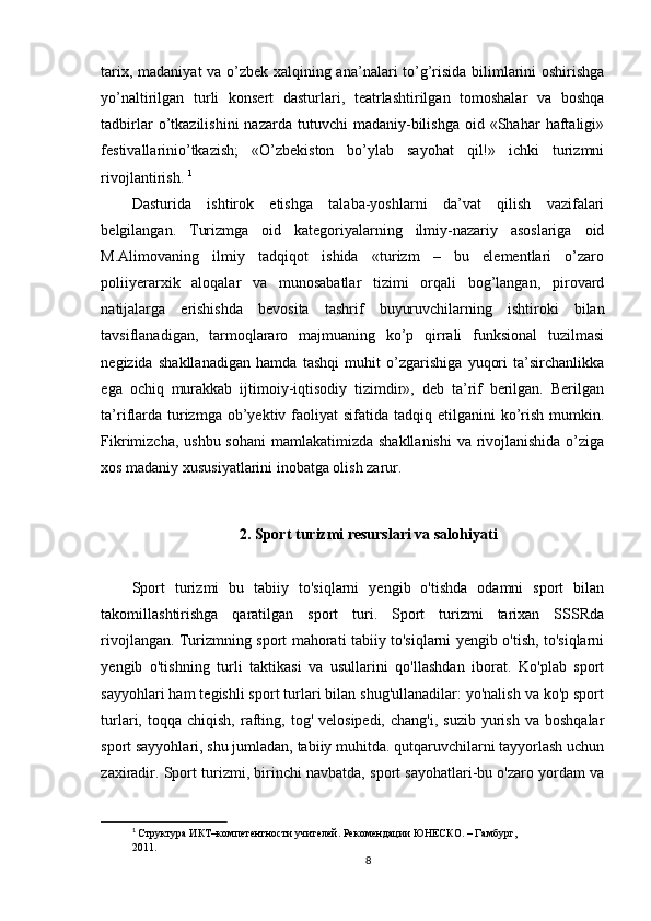 tarix, madaniyat va o’zbek xalqining ana’nalari to’g’risida bilimlarini oshirishga
yo’naltirilgan   turli   konsert   dasturlari,   teatrlashtirilgan   tomoshalar   va   boshqa
tadbirlar  o’tkazilishini   nazarda  tutuvchi  madaniy-bilishga  oid  «Shahar   haftaligi»
festivallarinio’tkazish;   «O’zbekiston   bo’ylab   sayohat   qil!»   ichki   turizmni
rivojlantirish.  1
Dasturida   ishtirok   etishga   talaba-yoshlarni   da’vat   qilish   vazifalari
belgilangan.   Turizmga   oid   kategoriyalarning   ilmiy-nazariy   asoslariga   oid
M.Alimovaning   ilmiy   tadqiqot   ishida   «turizm   –   bu   elementlari   o’zaro
poliiyerarxik   aloqalar   va   munosabatlar   tizimi   orqali   bog’langan,   pirovard
natijalarga   erishishda   bevosita   tashrif   buyuruvchilarning   ishtiroki   bilan
tavsiflanadigan,   tarmoqlararo   majmuaning   ko’p   qirrali   funksional   tuzilmasi
negizida   shakllanadigan   hamda   tashqi   muhit   o’zgarishiga   yuqori   ta’sirchanlikka
ega   ochiq   murakkab   ijtimoiy-iqtisodiy   tizimdir»,   deb   ta’rif   berilgan.   Berilgan
ta’riflarda  turizmga  ob’yektiv faoliyat  sifatida  tadqiq etilganini   ko’rish  mumkin.
Fikrimizcha, ushbu sohani  mamlakatimizda shakllanishi  va rivojlanishida o’ziga
xos madaniy xususiyatlarini inobatga olish zarur.
2.   Sport turizmi resurslari va salohiyati
Sport   turizmi   bu   tabiiy   to'siqlarni   yengib   o'tishda   odamni   sport   bilan
takomillashtirishga   qaratilgan   sport   turi.   Sport   turizmi   tarixan   SSSRda
rivojlangan. Turizmning sport mahorati tabiiy to'siqlarni yengib o'tish, to'siqlarni
yengib   o'tishning   turli   taktikasi   va   usullarini   qo'llashdan   iborat.   Ko'plab   sport
sayyohlari ham tegishli sport turlari bilan shug'ullanadilar: yo'nalish va ko'p sport
turlari,  toqqa  chiqish,  rafting,  tog'  velosipedi,  chang'i,   suzib  yurish  va   boshqalar
sport sayyohlari, shu jumladan, tabiiy muhitda. qutqaruvchilarni tayyorlash uchun
zaxiradir. Sport turizmi, birinchi navbatda, sport sayohatlari-bu o'zaro yordam va
1
  Структура ИКТ–компетентности учителей. Рекомендации ЮНЕСКО. – Гамбург, 
2011.
8 