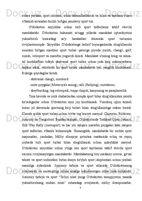 o'zaro yordam, sport intizomi, o'zini takomillashtirish va bilim va tajribani o'zaro
o'tkazish an'analari kuchli bo'lgan jamoaviy sport turi.
O'zbekiston   sayyohlar   uchun   turli   sport   tadbirlarini   taklif   etuvchi
mamlakatdir.   O'zbekiston   hukumati   so'nggi   yillarda   mamlakat   iqtisodiyotini
yuksaltirish   borasidagi   sa'y-   harakatlari   doirasida   sport   turizmini
rivojlantirmoqda.   Sayyohlar   O'zbekistonga   tashrif   buyurganlarida   shug'ullanishi
mumkin   bo'lgan   mashhur   sport   turlari   qatoriga   piyoda   yurish,   chang'i,   golf,
suzish, velosport va marafon yugurish kiradi. Mamlakat o'zining keng va xilma-
xil   landshaftlari   tufayli   ekstremal   sport   turlari   uchun   juda   ko'p   imkoniyatlarni
taqdim   etadi,   vaholanki   bu   sport   turlari   mamlakatda   hali   yangilik   hisoblanadi.
Bularga quyidagilar kiradi:
- ekstremal chang'i, snoubord:
- moto poygalar (Motorsysle rasing), ralli (Rallying), motokross;
- skeytbording, tog velosipedi, toqqa chiqish, kanyoning va paraplanerlik.
Toza havoda va yirik shaharlardan uzoqda sport bilan shug'ullanishni yaxshi
ko'radiganlar   uchun   O'zbekiston   ayni   joy   hisoblanadi.   Yumshoq   iqlim   deyarli
butun   yil   davomida   sportning   ko'p   turlari   bilan   shug'ullanishga   imkon   beradi.
Klassik qishki sport turlari uchun to'rtta tog' kurorti mavjud: Chimyon, Bildirsoy,
Amirsoy va Yangiobod. Bundan tashqari, O'zbekistonda Tashkent Open (tennis),
Silk   Way   Rally   (motosport)   va   har   yili   xalqaro   marafon   poygalari   kabi   xalqaro
sport   tadbirlari   o'tkazib   kelinmoqda.   Shuningdek,   mamlakatda   bir   nechta   sport
majmualari,   jumladan,   Milliy   olimpiya   qo'mitasi   markazida   ochiq   va   yopiq
joylarda   turli   sport   turlari   bilan   shug'ullanish   uchun   qulayliklar   mavjud.
O'zbekiston   sayyohlar   uchun   o'ziga   xos   sport   tajribasini   taklif   etuvchi   sport
turizmi rivojlanayotgan mamlakatdir. Mamlakatning boy madaniy merosi, go'zal
tabiati va sport inshootlari butun dunyo bo'ylab sport ishqibozlari uchun jozibali
manzilga   aylantiradi.   Jismoniy   tarbiya   va   sport   sohasida   O'zbekistonning
rivojlanishi   va   mustaqilligi   uchun   amalga   oshirilayotgan   ishlar   juda   muhimdir.
Jismoniy   tarbiya   va   sport   "Ta'lim   silati   yangi   O'zbekiston   taraqqiyotini   yanada
yuksaltirishning   muhim   omiti"   sohasidagi   rivojlanish,   milliy   chempionatlar,
9 