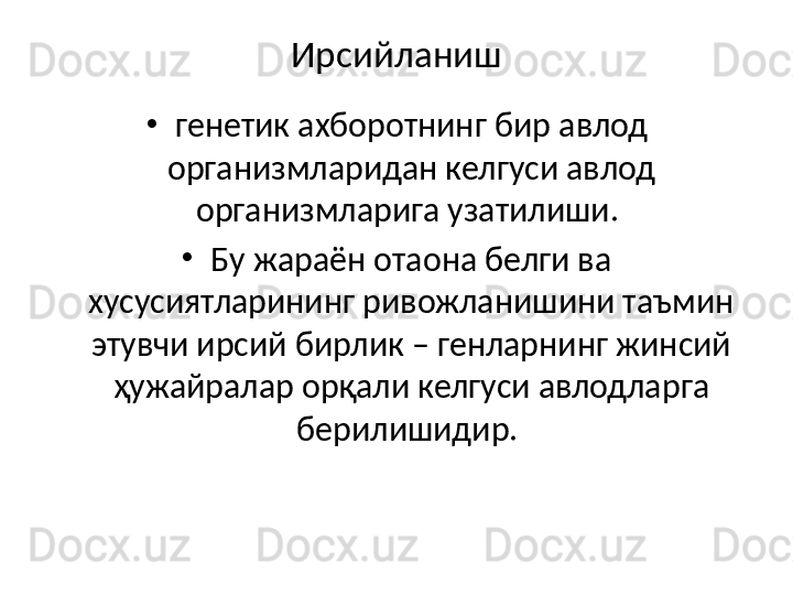 Ирсийланиш
•
генетик ахборотнинг бир авлод 
организмларидан келгуси авлод 
организмларига узатилиши. 
•
Бу жараён отаона белги ва 
хусусиятларининг ривожланишини таъмин 
этувчи ирсий бирлик – генларнинг жинсий 
ҳужайралар орқали келгуси авлодларга 
берилишидир.  