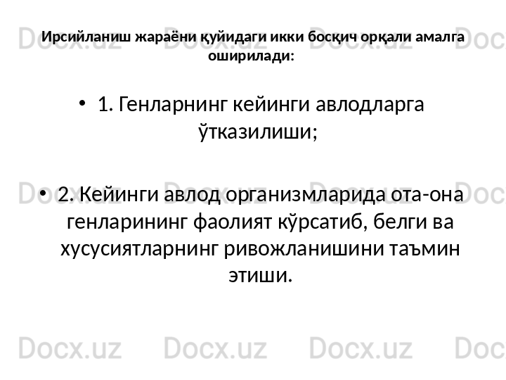 Ирсийланиш жараёни қуйидаги икки босқич орқали амалга 
оширилади: 
•
1. Генларнинг кейинги авлодларга 
ўтказилиши; 
•
2. Кейинги авлод организмларида ота-она 
генларининг фаолият кўрсатиб, белги ва 
хусусиятларнинг ривожланишини таъмин 
этиши. 