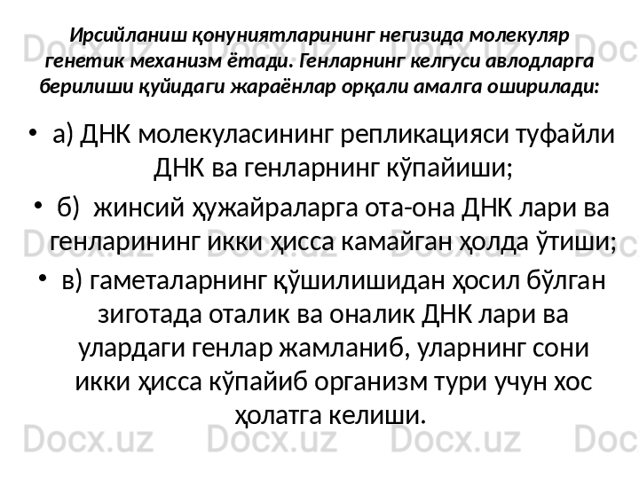 Ирсийланиш қонуниятларининг негизида молекуляр 
генетик механизм ётади. Генларнинг келгуси авлодларга 
берилиши қуйидаги жараёнлар орқали амалга оширилади: 
•
а) ДНК молекуласининг репликацияси туфайли 
ДНК ва генларнинг кўпайиши;
•
б)  жинсий ҳужайраларга ота-она ДНК лари ва 
генларининг икки ҳисса камайган ҳолда ўтиши; 
•
в) гаметаларнинг қўшилишидан ҳосил бўлган 
зиготада оталик ва оналик ДНК лари ва 
улардаги генлар жамланиб, уларнинг сони 
икки ҳисса кўпайиб организм тури учун хос 
ҳолатга келиши.