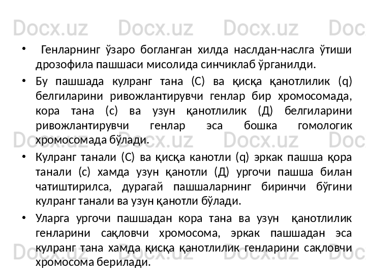 •
  Генларнинг  ўзаро  богланган  хилда  наслдан-наслга  ўтиши 
дрозофила пашшаси мисолида синчиклаб ўрганилди. 
•
Бу  пашшада  кулранг  тана  (С)  ва  қисқа  қанотлилик  ( q) 
белгиларини  ривожлантирувчи  генлар  бир  хромосомада, 
кора  тана  (с)  ва  узун  қанотлилик  (Д)  белгиларини 
ривожлантирувчи  генлар  эса  бошка  гомологик 
хромосомада бўлади. 
•
Кулранг  танали  (С)  ва  қисқа  канотли  ( q)  эркак  пашша  қора 
танали  (с)  хамда  узун  қанотли  (Д)  ургочи  пашша  билан 
чатиштирилса,  дурагай  пашшаларнинг  биринчи  бўгини 
кулранг танали ва узун қанотли бўлади. 
•
Уларга  ургочи  пашшадан  кора  тана  ва  узун    қанотлилик 
генларини  сақловчи  хромосома,  эркак  пашшадан  эса 
кулранг  тана  хамда  қисқа  қанотлилик  генларини  сақловчи 
хромосома берилади. 