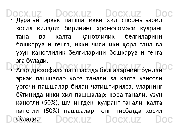 •
Дурагай  эркак  пашша  икки  хил  сперматазоид 
хосил  килади:  бирининг  хромосомаси  кулранг 
тана  ва  калта  қанотлилик  белгиларини 
бошқарувчи  генга,  иккинчисиники  қора  тана  ва 
узун  қанотлилик  белгиларини  бошкарувчи  генга 
эга булади. 
•
Агар дрозофила пашшасида белгиларнинг бундай 
эркак  пашшалар  кора  танали  ва  калта  канотли 
ургочи  пашшалар  билан  чатиштирилса,  уларнинг 
бўгинида  икки  хил  пашшалар:  кора  танали,  узун 
қанотли  (50%),  шунингдек,  кулранг  танали,  калта 
канотли  (50%)  пашшалар  тенг  нисбатда  хосил 
бўлади. 