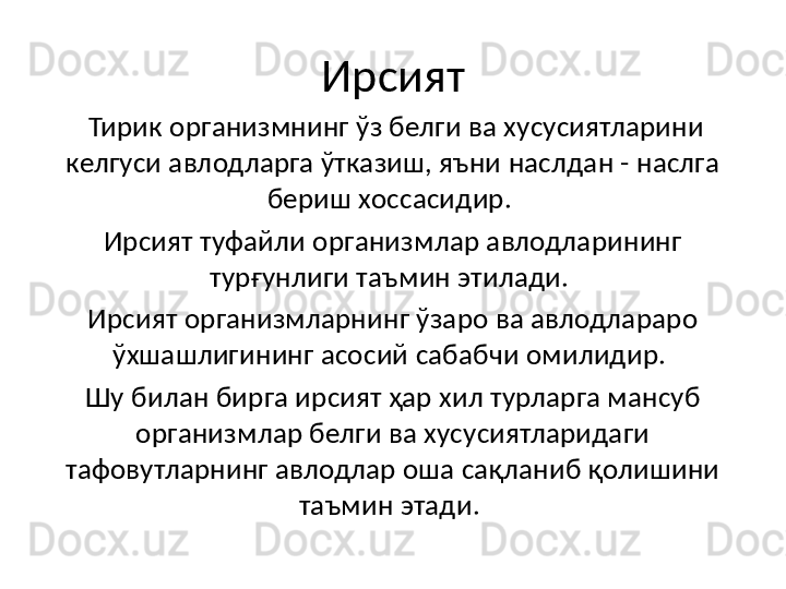 Ирсият
  Тирик организмнинг ўз белги ва хусусиятларини 
келгуси авлодларга ўтказиш, яъни наслдан - наслга 
бериш хоссасидир. 
Ирсият туфайли организмлар авлодларининг 
турғунлиги таъмин этилади. 
Ирсият организмларнинг ўзаро ва авлодлараро 
ўхшашлигининг асосий сабабчи омилидир. 
Шу билан бирга ирсият ҳар хил турларга мансуб 
организмлар белги ва хусусиятларидаги 
тафовутларнинг авлодлар оша сақланиб қолишини 
таъмин этади.  