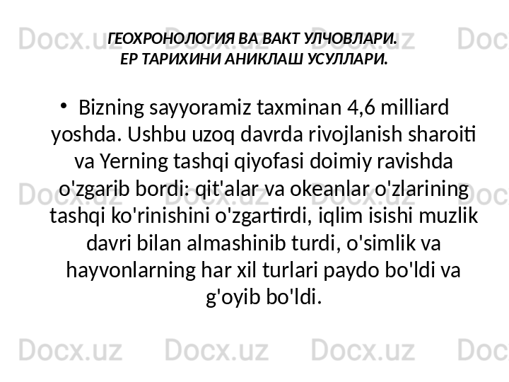 ГЕОХРОНОЛОГИЯ ВА ВАКТ УЛЧОВЛАРИ. 
ЕР ТАРИХИНИ АНИКЛАШ УСУЛЛАРИ.
•
Bizning sayyoramiz taxminan 4,6 milliard 
yoshda. Ushbu uzoq davrda rivojlanish sharoiti 
va Yerning tashqi qiyofasi doimiy ravishda 
o'zgarib bordi: qit'alar va okeanlar o'zlarining 
tashqi ko'rinishini o'zgartirdi, iqlim isishi muzlik 
davri bilan almashinib turdi, o'simlik va 
hayvonlarning har xil turlari paydo bo'ldi va 
g'oyib bo'ldi. 