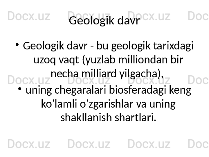 Geologik davr
•
Geologik davr - bu geologik tarixdagi 
uzoq vaqt (yuzlab milliondan bir 
necha milliard yilgacha), 
•
uning chegaralari biosferadagi keng 
ko'lamli o'zgarishlar va uning 
shakllanish shartlari. 