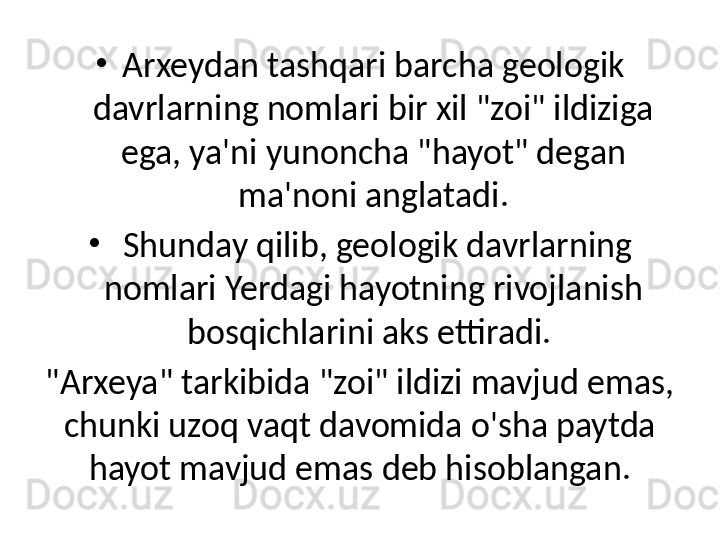 •
Arxeydan tashqari barcha geologik 
davrlarning nomlari bir xil "zoi" ildiziga 
ega, ya'ni yunoncha "hayot" degan 
ma'noni anglatadi.
•
  Shunday qilib, geologik davrlarning 
nomlari Yerdagi hayotning rivojlanish 
bosqichlarini aks ettiradi. 
"Arxeya" tarkibida "zoi" ildizi mavjud emas, 
chunki uzoq vaqt davomida o'sha paytda 
hayot mavjud emas deb hisoblangan. 